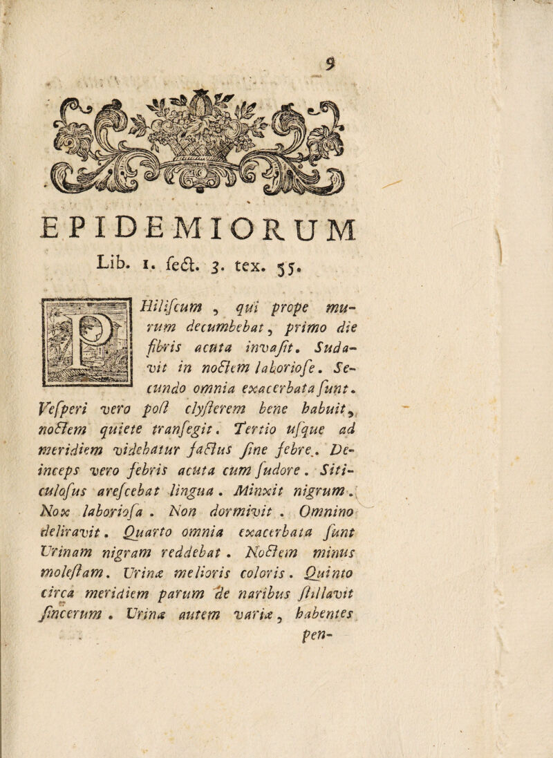 5 EPIDEMI ORUM Lib. i. fe<5t. 3. tex. 55. Hilifcum , qui prope mu¬ rum decumbebat , primo die fibris acuta invajit. Suda¬ vit in noSiem laborwfe. Je- omnia exacerbata funt. Ve [peri vero poti clyflerem bene habuit9 nobilem quiete tr an [egit. Tertio ufque ad meridiem videbatur jaFlus flne febre,. De¬ inceps vero febris acuta curri fudore . Siti- arejeebat lingua . Minxit nigrum. A7(?x labor iofa . Non dormivit . Omnino deliravit. Quarto omnia exacerbata junt Urinam nigram reddebat. NoSlem minus moleflam. Urina melioris coloris. Quinto circa meridiem parum de naribus Jhllavtt Jmcerum . Urina autem varia 5 habentes pen-