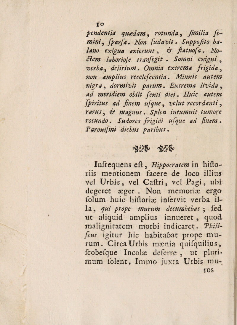 IO pendentia quadam, rotunda, fimilia fe- mini, fparfa. [udavit. Suppofito ba¬ lano exigua exierunt 3 6* fiatuofa. Afo- laborioje tranfegit . Somni exigui , verba, delirium. Omnia extrema frigida , 720» amplius recelefcentia. Minxit autem nigra, dormivit parum. Extrema livida, ad meridiem obiit fexti diei. Huic autem fpiritus ad finem ufque, velut recordanti, rarus 5 magnus. Splen intumuit tumore rotundo. Sudores frigidi ufque ad finem . Faroxifmi diebus paribus. i’ Infrequens eft, Hippocratem in hifto- riis mentionem facere de loco illius vel Urbis 3 vel Caftri, vel Pagi, ubi degeret aeger . Non memoria: ergo folum huic hiftoriae infervit verba il¬ la, j#* murum decumbebat ; fed ut aliquid amplius innueret 3 quod malignitatem morbi indicaret. 5PW//- igitur hic habitabat prope mu¬ rum. Circa Urbis msenia quifquilius, fcobefque Incolae deferre , ut pluri¬ mum folent, Immo juxta Urbis mu¬ ros
