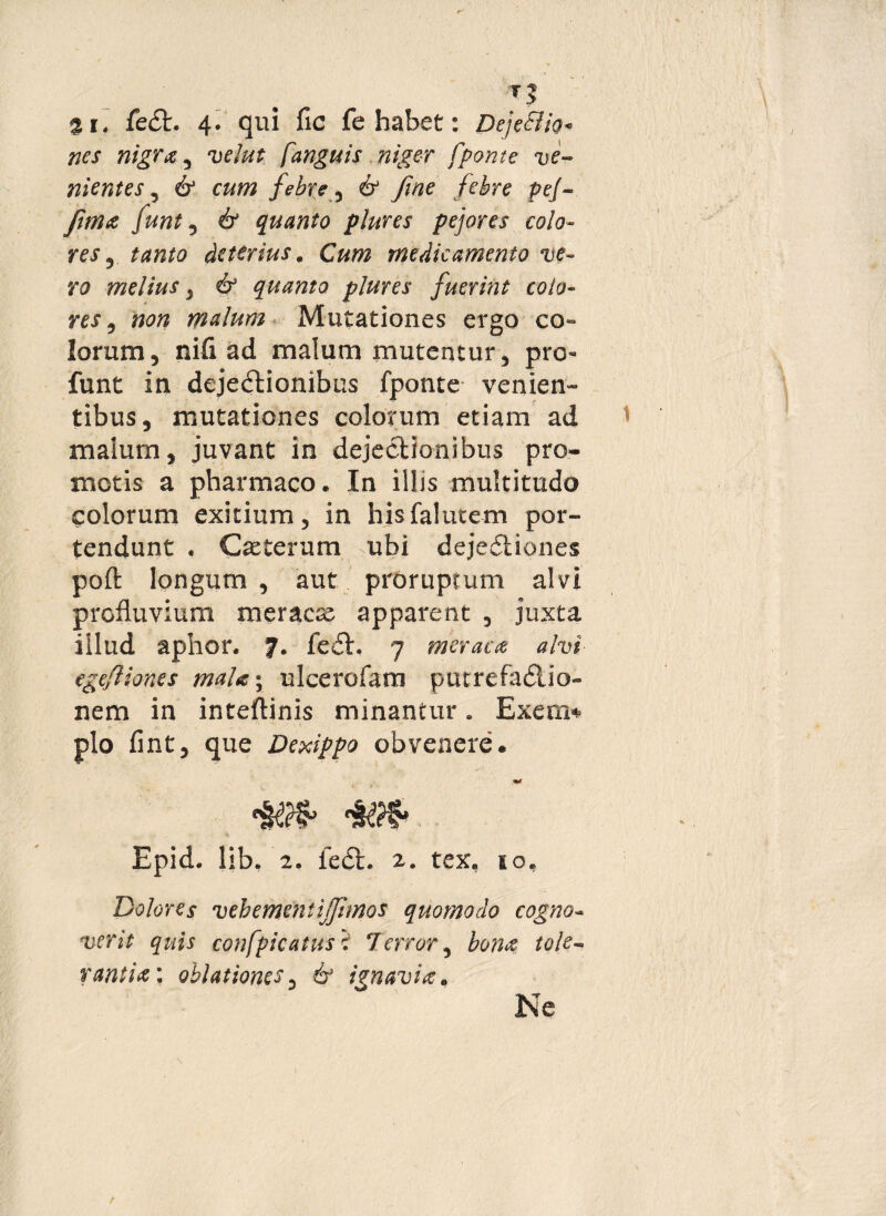 2i. fe£t. 4* qui fic fe habet: Dejectio* nes nigra , velut [anguis niger [ponte ve¬ nientes , 6* cum febre 5 6* fine febre pej- fima funt , 61 quanto plures pejores colo- res , ^72/0 deterius. Cum medicamento ve¬ ro melius, & quanto plures fuerint colo¬ res , «0/? malum Mutationes ergo co¬ lorum , nifi ad malum mutentur, pro- funt in dejectionibus fponte venien» tibus, mutationes colorum etiam ad malum, juvant in dejectionibus pro¬ motis a pharmaco. In illis multitudo colorum exitium, in hisfalutem por¬ tendunt . Ceterum ubi dejeCtiones poli: longum , aut proruptum alvi profluvium meracse apparent , juxta illud aphor. feCt. 7 meraca alvi egefliones maU*r ulcerofam putrefa&io- nem in inteftinis minantur. Exerrn plo fint, que Dexippo obvenere. Epid. lib. 2. ie<SL r. tex, so. Dolores vebemcntijjimos quomodo cogno¬ verit quis confpicatus r Terror, bona tole¬ rantia'. oblationes, & ignavia. Ne