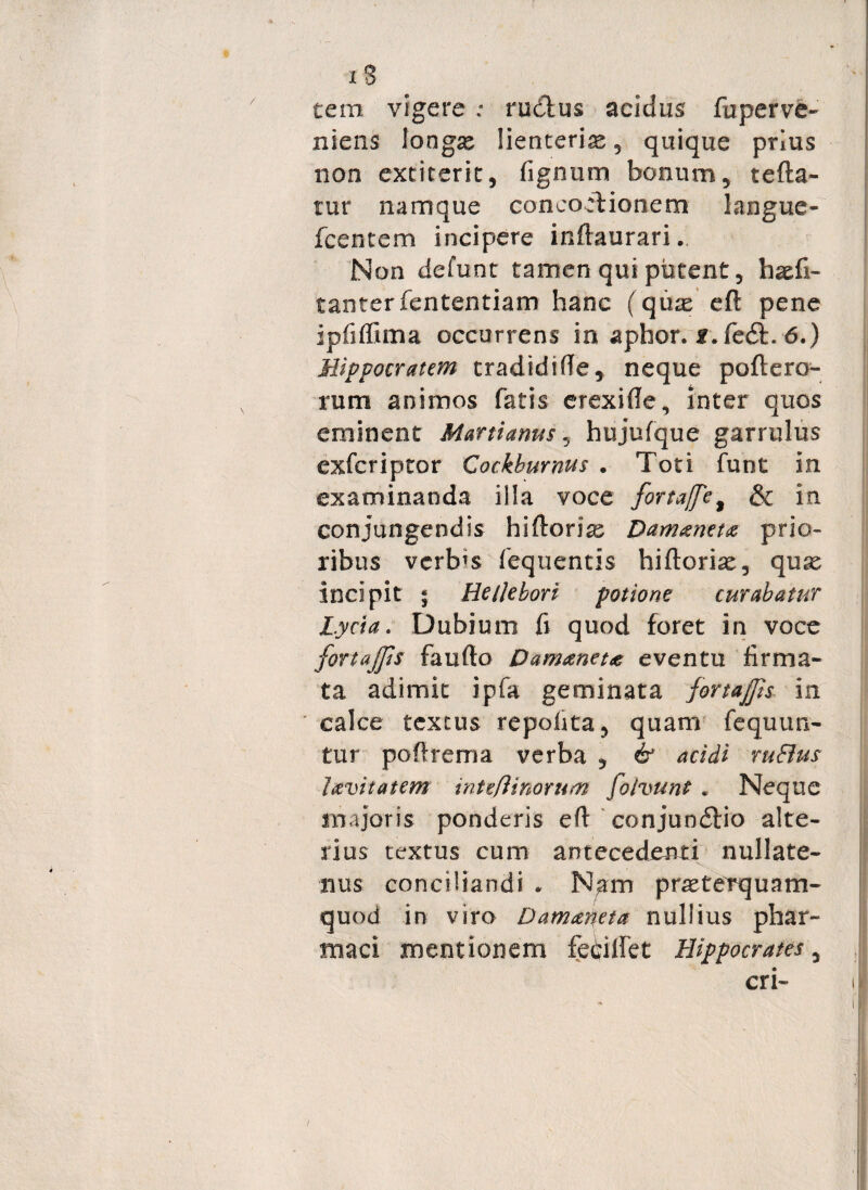 tem vigere ; rudius acidus fuperve- niens longse lienteria , quique prius non excitent, fignum bonum, tella- tur namque concoctionem langue- fcentem incipere inftaurari. Non defunt tamen qui putent, haefi- tanterfententiam hanc (quas eft pene ipfiffima occurrens in aphor. r.le6t. 6.) Hippocratem tradidifte, neque poflero- rum animos fatis erexifte, inter quos eminent Martianus, hujufque garrulus exfcriptor Cockburnus . Toti funt in examinanda illa voce forta[fe% & in conjungendis hiftorias Dammetx prio¬ ribus verbis fequentis hiftoriae, quas incipit ; HeiJebori potione curabatur Lycia. Dubium fi quod foret in voce fortajps faufto Damanct<e eventu firma¬ ta adimit ipfa geminata fortajjh in calce textus repolita, quam fcquuri¬ tur poflrema verba , & acidi ruBus lavitatem intefiinorum fo/vunt . Neque majoris ponderis eft conjun6tio alte¬ rius textus cum antecedenti nullate¬ nus conciliandi . Nam prasterquam- quod in viro Damaneta nullius phar¬ maci mentionem fedilfet Hippocrates, cri-