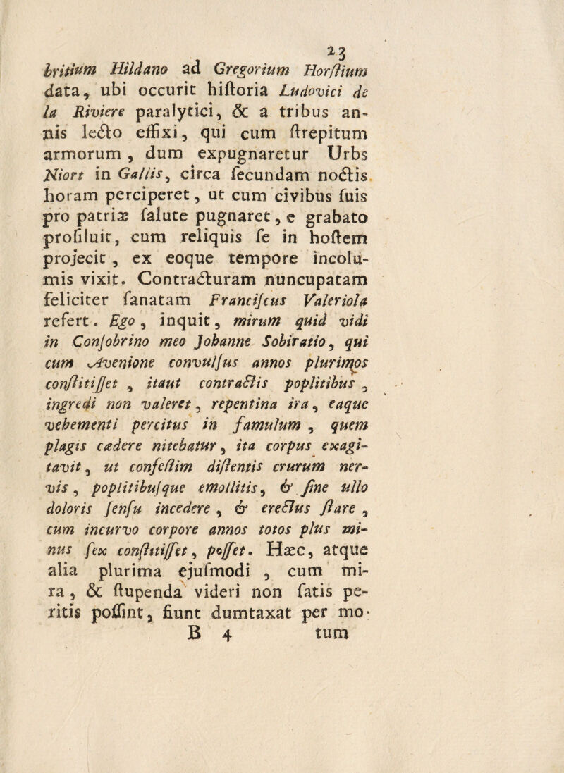 z3 britium Hildano ad Gregarium Horfiium data, ubi occurit hirtoria Ludovici de la Riviere paralytici, & a tribus an¬ nis le<5to effixi, qui cum rtrepitum armorum, dum expugnaretur Urbs JSliort in Gallis, circa fecundam nodtis horam perciperet, ut cum civibus (uis pro patria falute pugnaret, e grabato profiluic, cum reliquis fe in hortem projecit , ex eoque tempore incolu¬ mis vixit. Contradluram nuncupatam feliciter fanatam Francijcus Valeriola refert. Ego, inquit, mirum quid vidi in Conjobrino meo Johanne Sobiratio, qui cum isfvenione convuljus annos plurinqos conflitifjet , itaut contra&is poplitibus , ingredi non valeret, repentina ira, eaque vehementi percitus in famulum , quem plagis cadere nitebatur, ita corpus exagi¬ tavit , ut confetlim diflentis crurum ner- vis, poplitibujque emollitis, 6“ fine ullo doloris Jenfu incedere , 61 ereElus flare , incurvo corpore annos totos plus mi¬ nus fex con[htijfet, pvjfet* Haec, atque alia plurima ejufmodi , cum mi¬ ra , & ftupenda videri non fatis pe¬ ritis poffint, fiunt dumtaxat per mo- B 4 tum