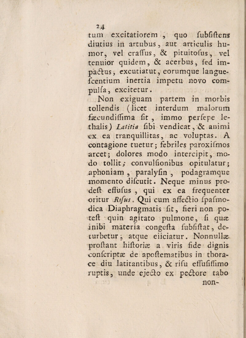 tum excitatiorem , quo fubfiftens diutius in artubus , aut articulis hu¬ mor, vel craflfus, & pituitofus, vel tenuior quidem, & acerbus, fed irn- padlus* excutiatut, eorumque langue- fcentium inertia impetu novo com- pulfa, excitetur. Non exiguam partem in morbis tollendis (licet interdum malorum fecundidima fit , immo perfepe le- thalis) L&titia fibi vendicat, & animi cx ea tranquillitas, ac voluptas. A contagione tuetur; febriles paroxifmos arcet; dolores modo intercipit, mo¬ do tollit; convulfionibus opitulatur; aphoniam , paralyfin , podagramque momento difcutit. Neque minus pro- deft effufus , qui ex ea frequenter oritur Rtfus, Qui cum aftedtio fpafmo- dica Diaphragmatis fit, fieri non po- teft quin agitato pulmone, fi quat inibi materia congefta fubfiftar, de¬ turbetur; atque eiiciatur. Nonnullae proflant hiftorias a viris fide dignis confcriptat de apoflematibus in thora¬ ce diu latitantibus, & rifu effufifiimo ruptis, unde ejecto ex pedtore tabo non-