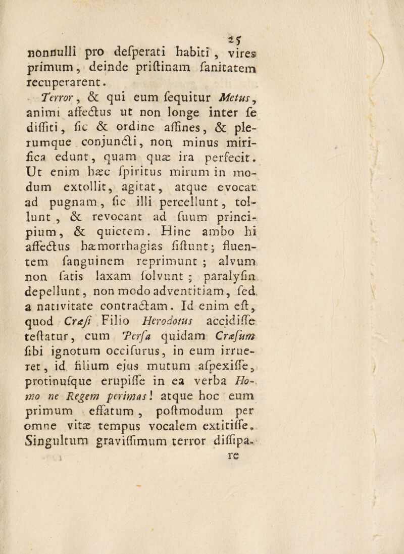 2? nonnulli pro defperati habiti , vires primum, deinde priftinam fanitatem recuperarent. Terror, & qui eum fequitur Metus, animi affedtus ut non longe inter fe diditi, fic & ordine affines, & ple¬ rumque conjundli, non minus miri¬ fica edunt, quam quae ira perfecit. Ut enim haec fpiritus mirum in mo¬ dum extollit, agitat, atque evocat ad pugnam, fic illi percellunt, tol¬ lunt , & revocant ad fuunr princi¬ pium, & quietem. Hinc ambo hi affedtus batmorrhagias fidunt; fluen¬ tem (anguinem reprimunt ; alvum non fatis laxam folvunt ; paralyfin depellunt, non modo adventitiam, fed a nativitate contractam. Id enim eft, quod Craji Filio Herodotus accidiffe tedatur, cum Terfa quidam Crafum fibi ignotum occifurus, in eum irrue¬ ret, id nlium ejus mutum afpexiffe, protinufque e rupi (Te in ea verba Ho¬ mo ne Regem perimas! atque hoc eum primum effatum , podmodum per omne vitae tempus vocalem extitiffe* Singultum graviffimum terror diffipa»