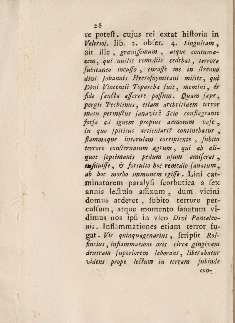 re poteft, cujus rei extat hiftoria in Veleriol. lib. 2. obfer. 4. Singultam 5 ait ille , gravifjimum , atque contuma* cem, nullis remediis cedebat 3 terrore fubitaneo incufjo 5 curaffe me in Jirenuo divi Jobannis Hyerofoymitani milite, jDfu/ Vincentii Toparcha fuit, memini, 6* fide fanda affer ere poffum. Quam fape 5 pergit Techlinus 0 etiam arthritidem terror metu permifius fanavit ? JWp conflagrante forfe ad ignem propius admotum vafe ^ in quo fpiritus articularia continebatur 5 flamma que interulam corripiente ? jubito terrore conflernatum agrum 3 jeptimanis pedum ujum amiferat 3 emftluiffe, 6* fortuito hoc remedio [anatum y ab hoc morbo immunem egijfe . Lini car- minatorem paralyfl fcorbutica a fex annis ledtulo affixum 5 dum vicini domus arderet 5 fubito terrore per¬ cultum 3 atque momento fanatum vi* dimus nos ipfi in vico Divi Tantaleo• nis. Inflammationes etiam terror fu¬ gat. Vir quinquagenarius 5 fcripfit Rol- fincius 3 inflammatione oris circa gingivam dextram fuperiorem laborans, liberabatur videns prope kdum in terram Jubinde