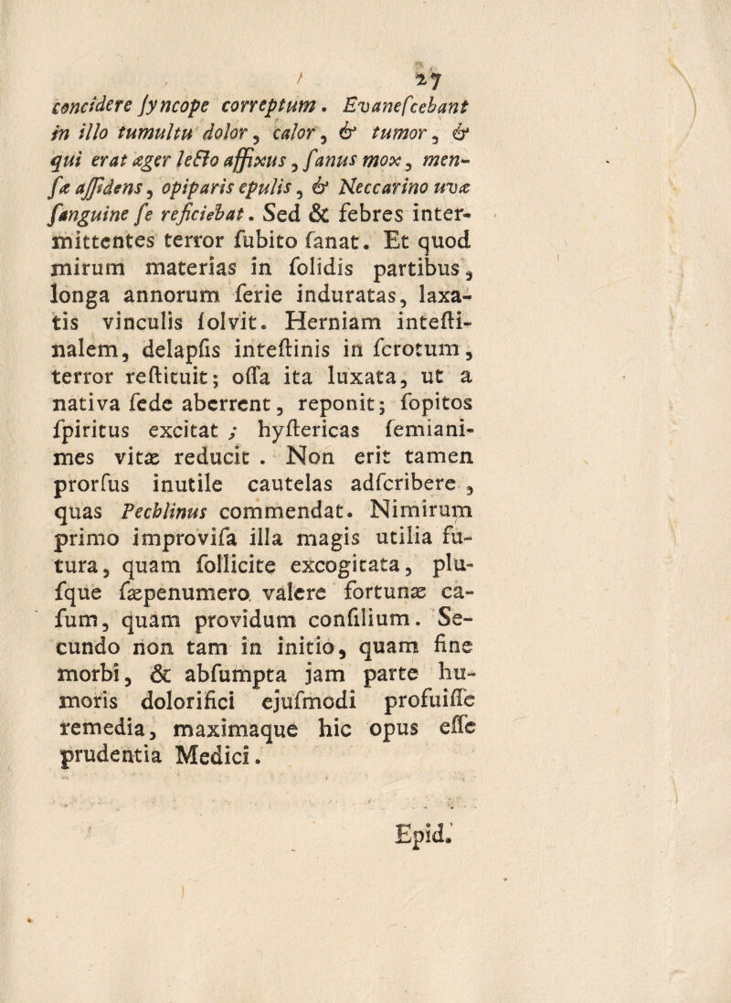 , / concidere Jyncope correptum • Evanefcebant in illo tumultu dolor , calor, 6* tumor , 6* er at ager leElo affixus ^ [anus mox ^ men- /i ajfidens , opiparis epulis , 6* Heccarino uva [anguine fe reficiebat * Sed & febres inter¬ mittentes terror fubito fanat. Et quod mirum materias in folidis partibus, longa annorum ferie induratas, laxa¬ tis vinculis lolvit* Herniam intefti- nalem, delapfis inteftinis in fcrotum, terror reftituit; offa ita luxata, ut a nativa fede aberrent, reponit; fopitos fpiritus excitat ; hyftericas femiani- mes vitx reducit . Non erit tamen prorfus inutile cautelas adfcribere 3 quas Pecblinus commendat* Nimirum primo improvifa illa magis utilia fu¬ tura, quam follicite excogitata, plu- fque fepenumero, valere fortunae ca** fum, quam providum confilium. Se¬ cundo non tam in initio, quam fine morbi, & abfumpta jam parte hu¬ moris dolor i fici ejufmodi profuiffe remedia, maximaque hic opus effe prudentia Medici .