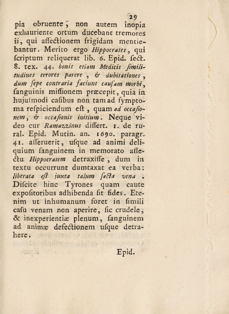 pia obruente 5 non autem inopia exhauriente ortum ducebant tremores ii, qui affedtionem frigidam mentie« bantur. Merito ergo Hippocrates, qui fcriptum reliquerat lib. 6. Epid. fe£t. 8. tex. 44- bonis etiam Medicis /imili¬ tu dines errores parere , & dubitationes , dum fepe contraria faciunt caufam morbi, fanguinis miffionem praecepit, quia in hujuimodi cafibus non tam ad fympto- ma refpiciendum eft , quam ad occafto- nem ^ & occafonis initium. Neque vi¬ deo cur Ramazzinus differt, r. de ru- ral. Epid. Mutin. an. 1690. paragn. 41. afferuerit, ufque ad animi deli¬ quium fanguinem in memorato affe- Hippocratem detraxiffe , dum in textu occurrunt dumtaxat ea verba: liberata eft juxta talum feEla vena . Difcite hinc Tyrones quam caute expofitoribus adhibenda fit fides. Ete¬ nim ut inhumanum foret in fimili cafu venam non aperire, fic crudele, & inexperientias plenum, fanguinem ad animse defedtionem ufque detra¬ here. 1 *