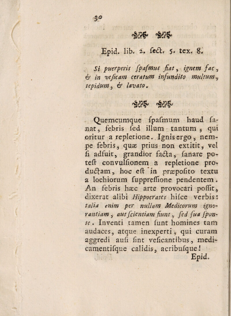 3° Epid. lib- £. fe£t» 5* tex8. Si puerperis fpafmus fiat ? ignem fac 5 6 /w veftcam ceratum infundito multumy tepidum $ 6* lavato, V t W • • • A . C - . . * • - \ * * > , j . *v , . . ' V* * Quemcumque fpafmum haud fa¬ nat, febris fed illum tantum , qui oritur a repletione. Ignis ergo, nem¬ pe febris, quae prius non extitit, vel fi adfuit, grandior fa&a, fanare po- teft convulfionem a repletione pro- dudfam, hoc eft; in praepofito textu a lochiorum fuppreffione pendentem . An febris haec arte provocari poflit, dixerat alibi Hippocrates hifce verbis: talia e»/® per nullam Medicorum igno¬ rantiam , aut [dentiam fiunt, fed fua [pon¬ te . Inventi tamen funt homines tam audaces, atque inexperti, qui curam aggredi auli fint veficantibus, medi- camentifque calidis, acribufque.' Epid.