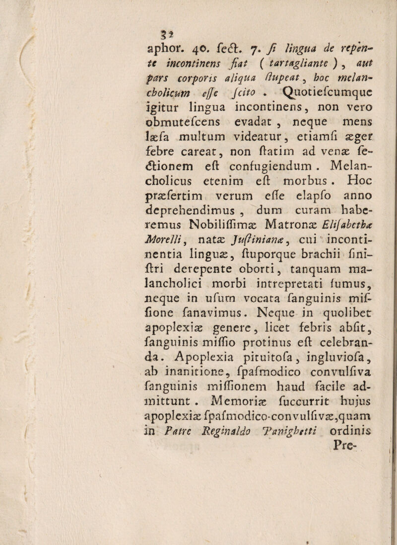 aphor. 40. fe<fh 7» fi lingua de repen¬ te incontinens fiat ( tartagliante ) , aut pars corporis aliqua flupeat , hoc melan¬ cholicum ejje jcito . Quotiefcumquc igitur lingua incontinens, non vero obmutefcens evadat , neque mens laefa multum videatur, etiamfi aeger febre careat, non ftatim ad venae fe~ dlionem eft confugiendum . Melan¬ cholicus etenim eft morbus . Hoc pnefertim, verum efte elapfo anno deprehendimus , dum curam habe¬ remus Nobiliifimae Matronae Elijabetb* Morelli, natae Juftiniana, cui inconti¬ nentia lingua, ftuporque brachii fini- ftri derepente oborti, tanquam ma- lancholici morbi intrepretati fumus, neque in ufurn vocata fanguinis mift Cone fanavimus. Neque in quolibet apoplexiae genere, licet febris abfit, fanguinis miftio protinus eft celebran¬ da. Apoplexia piruitofa, ingluviofa, ab inanitione, fpafmodico convulfiva fanguinis miffionem haud facile ad¬ mittunt . Memorias fuccurrit hujus apoplexia fpafmodico-convulfi vas,quam in Patre Reginaldo Tanighetti ordinis Pre-