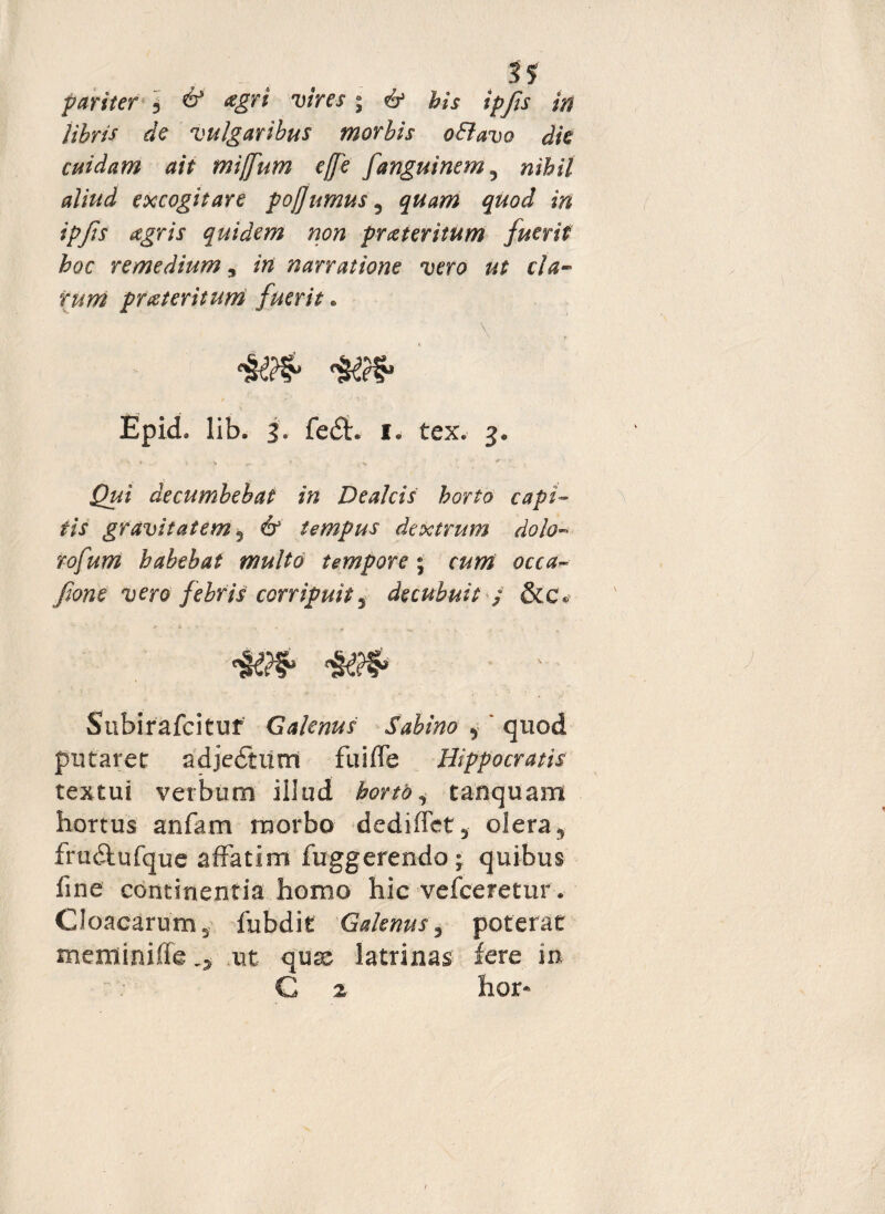 . s? pariter j & <zgri vires; & bis ipfis in libris de vulgaribus morbis oElavo dk cuidam ait miffum ejfe fanguinem, nihil aliud excogitare pojjumus5 quam quod in ipfis agris quidem non praeteritum fuerit hoc remedium, iri narratione vero ut cla¬ rum prateritum fuerit. Epid. lib. 3. fedt. 1. tex. 3. » .. - > *» .. * > Qui decumbebat in De alcis horto capi¬ tis gravitatem ? 6* tempus dextrum dolo- rofurri habebat multo tempore \ curri occaw fone vero febris corripuit 3 decubuit $ &c« *£$§>■ Subirafcitur Galenus Sabino , ' quod putarer adjedtiirrt fu i fle Hippocratis textui verbum iilud horto ^ tanquam hortus anfam morbo dediflet, olera, fru&ufque affatim fuggerendo j quibus fine continentia homo hic vefceretur . Cloacarum, iubdit Galenus, poterat meminifleut quae latrinas fere in C 2 hor-