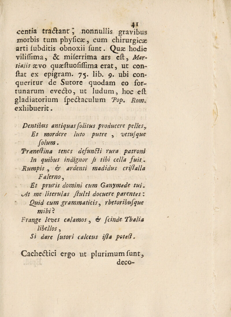 centia tradant l nonnullis gravibus morbis tum phyficas, cum chirurgicas arti lubditis obnoxii fune. Quas hodie viliflima, & miferrima ars cft 3 Mar¬ tialis xvo quaeftuofiflima erat 3 ut con¬ flat ex epigram. 75. lib. 9. ubi con¬ queritur de Sutore quodam eo for¬ tunarum evedo, ut ludum, hoc eft gladiatorium fpedaculum Top. Rom. exhibuerit. Dentibus antiquasfolitus producere pellesy Et mordere Juto putre 5 vetujque f )lurn. Trxnefiina tenes defttn&i rura patroni In quibus indignor Ji tibi cella fuit« Rumpis 3 & ardenti madidus cri/lalla Falerno? Et pruris domini cum Ganymede tui* *At me Jit erui as fiulti docuere parentes: Quid cum grammaticis y rhetoribufque mihi ? Frange leves calamos , & fcinde ‘Fbalia libellos, Si dare (ut ori calceus i/ia pote fi „ Cachedici ergo ut plurimumfunt.>