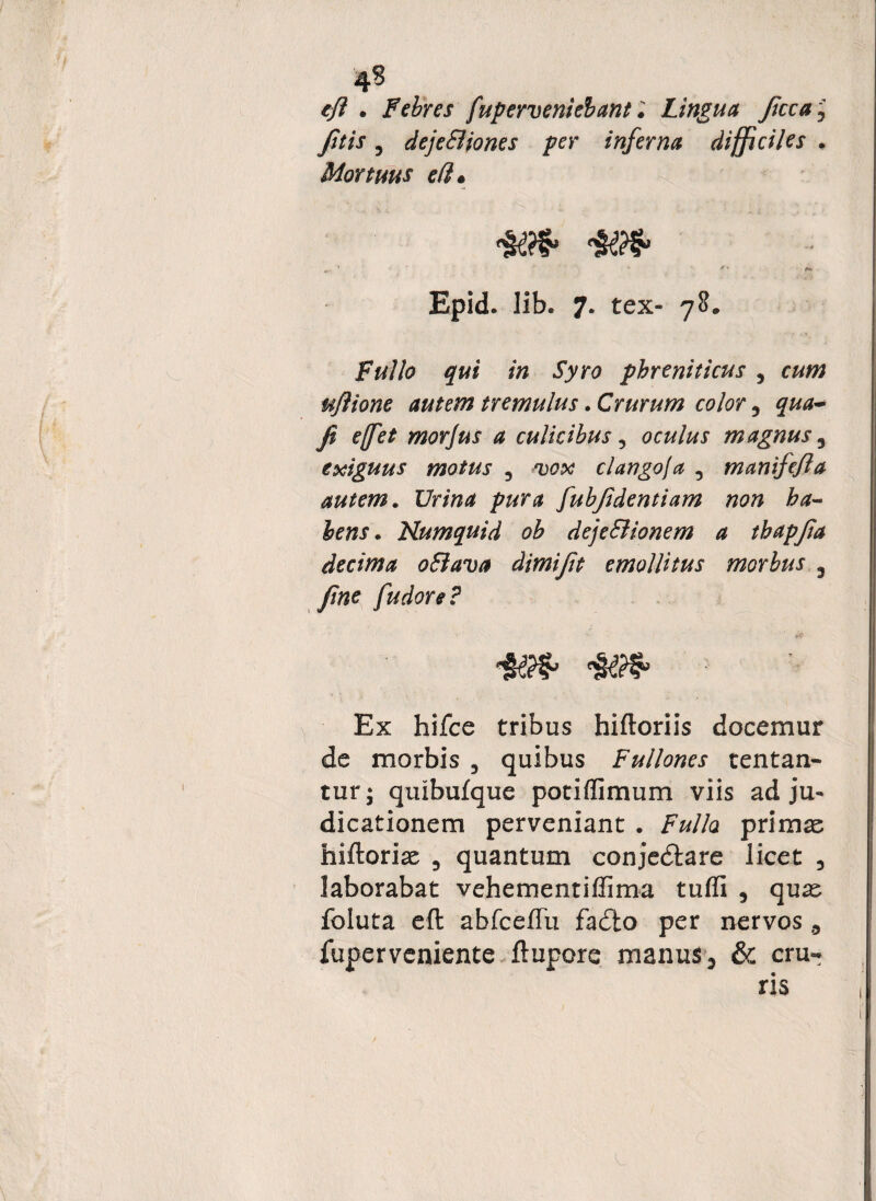 4§ eft . Febres fuperveniebant; Lingua ficca, , dejeBiones per inferna difficiles . Mortuus eft * Epid. lib. 7. tex- 78. Fullo qui in Syro phreniticus , 0*0? mftione autem tremulus. Crurum color 5 ###- fi effiet morjus a culicibus, oculus magnus 3 exiguus motus , clango/a 5 manifefta autem. I7r*#4 fiubfidentiam non ba~ lens. Kumquid ob deje&ionem a thapfia decima oSiava dimifit emollitus morbus 3 yfoe fiudore? Ex hifce tribus hiftoriis docemur de morbis , quibus Fullones tentan- tur; quibufque potiflimum viis adju¬ dicationem perveniant . /W/a primae hiftoriae 3 quantum conjedtare licet 5 laborabat vehementiflima tuffi 9 quae foluta eft abfceffu fadio per nervos ,5 fuperveniente ftupore manus, & cru- L