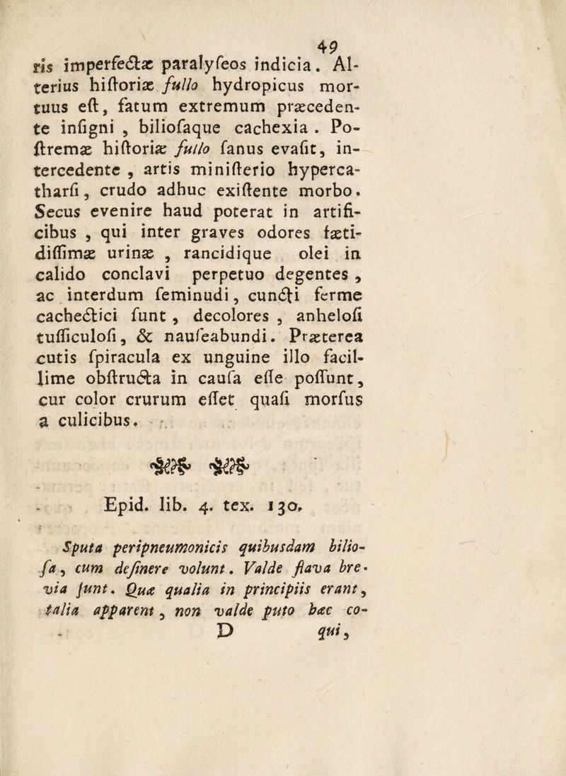 vis imperfedlat paralyfeos indicia. Al¬ terius hiftoria: fullo hydropicus mor¬ tuus eft, fatum extremum praeceden¬ te infigni , biliofaque cachexia . Po¬ lire mae hiftoria; fullo fanus evafit, in¬ tercedente , artis minifterio byperca- tharfi, crudo adhuc exiftente morbo. Secus evenire haud poterat in artifi¬ cibus , qui inter graves odores faeti- diflimae urinae , rancidique olei in calido conclavi perpetuo degentes , ac interdum feminudi, cundti ferme cachedtici funt, decolores , anhelofi tufficulofi, & naufeabundi. Praeterea cutis fpiracula ex unguine illo facil¬ lime obftrudta in caufa efle poffunt, cur color crurum edet quafi morfus a culicibus. - Epid. lib. 4. tex. 130, $ - Sputa peripneumonicis quibusdam bilio- fa, cum dejinere volunt. Valde flava bre* via junt. Qua qualia in principiis erant 5 talia apparent 3 non valde puto bac co~ D qui,