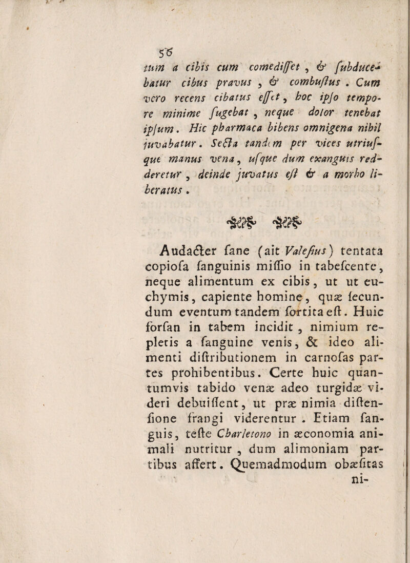 r 5* tam a cibis cum comediffet , & fubduce* batur cibus pravus , & combuflus . Cum vero recens cibatus ejfet , hoc ipjo tempo¬ re minime fugebat , neque dolor tenebat ipjum. Hic pharmaca bibens omnigena nihil juvabatur. Se£la tandim per vices utriuf- que manus vena, ufque dum exanguis red¬ deretur 5 deinde juvatus ejl & a morbo li¬ beratus . Audadter fane (ait Valefius) tentata copiofa fanguinis miflio in tabefeente, neque alimentum ex cibis, ut ut eu» chymis, capiente homine, qux fecun¬ dum eventum tandem fortita eft. Huic forfan in tabem incidit , nimium re¬ pleris a fanguine venis, & ideo ali¬ menti diftributionem in carnofas par¬ tes prohibentibus. Certe huic quan¬ tumvis tabido venx adeo turgidse vi¬ deri debuiflent, ut prae nimia diften- fione frangi viderentur . Etiam fan» guis, tefte Cbar/etono in aeconomia ani¬ mali nutritur , dum alimoniam par¬ tibus affert. Quemadmodum ob^fitas ni-
