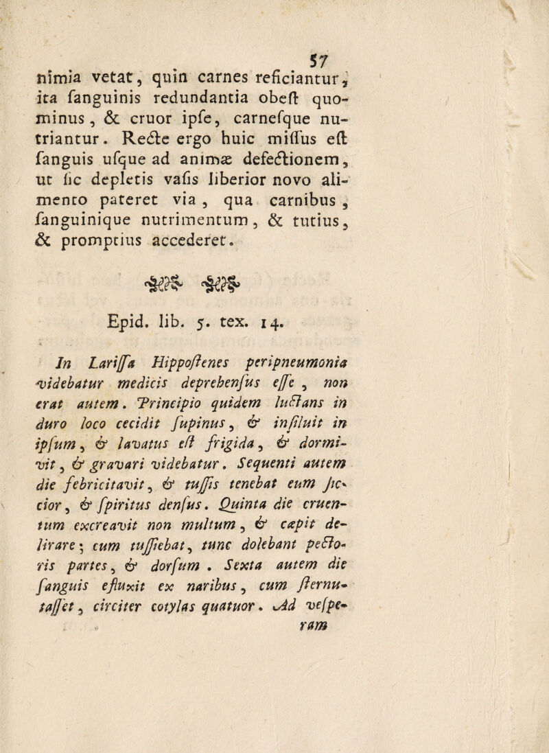 S7 nimia vetat, quin carnes reficiantur, ita fanguinis redundantia obeft quo¬ minus, & eruor ipfe, carnefque nu¬ triantur . Redlc ergo huic miffus eft fanguis ufque ad animas defedlionens, ut fic depletis vafis liberior novo ali¬ mento pateret via , qua carnibus 9 fanguinique nutrimentum, & tutius, & promptius accederet» Epid. lib. 5. tex. 14. In Larijfa Hippo/lenes peripneumonia Avidebatur medicis deprebenfus t/e , non erat autem. Trincipio quidem Inflans in duro loco cecidit fupinus 5 & influit in ipfum, & lavatus efl frigida, & dormi- vit 5 & gravari videbatur, Sequenti autem die febricitavit, & tujfis tenebat eum jie* dor, & fpiritus denjus. Quinta die cruen¬ tum cxcreavit non multum, & capit de¬ lirare ; cum tujfebat, /w/ic dolebant pe flo* ris partes, 6 dorfum . autem die fanguis e fluxit ex naribus 5 oot fiernu- Sajfet 5 circiter cotylas quatuor. udW vefpe•