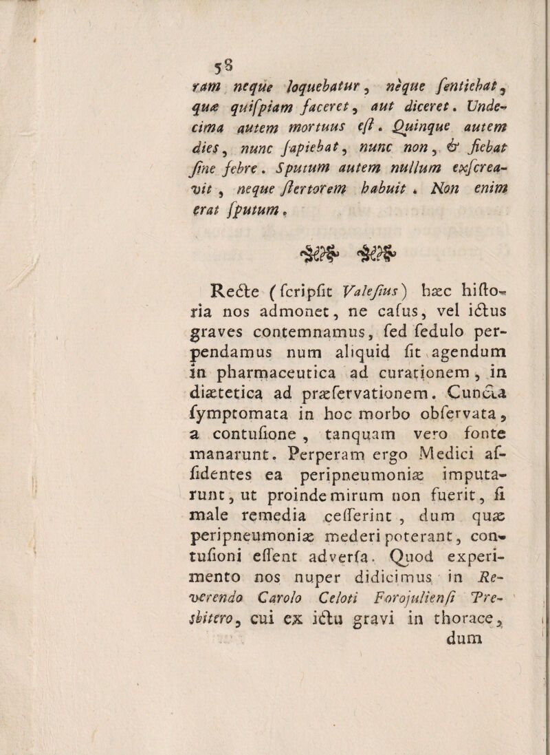 ram neque loquebatur, neque fentiebat 5 qu£ qui [piam faceret 5 aut diceret. Unde^ cima autem mortuus cft. Quinque autem dies , fapiebat , #0/2 , & jiebat Jtne febre. Sputum autem nullum exferea- w 5 flertoreni habuit * Afe# /putum p Redte (fcripfit Valejius) haec hifto^ ria nos admonet, ne cafus, vel idtus graves contemnamus, fed fedulo per¬ pendamus num aliquid fit^agendum in pharmaceutica ad curationem , in diaetetica ad prsefervationem. Cunela fymptomata in hoc morbo obfervata , a contufione , tanquam vero fonte manarunt. Perperam ergo Medici af- fidentes ea peripneumonias imputa¬ runt, ut proinde mirum non fuerit, fi male remedia ce (Ierint , dum quas peripneumonias mederi poterant, com* tudoni eflent adverfa» Quod experi¬ mento nos nuper didicimus in Re¬ ferendo Car olo Ce loti Forojulienft Tre~ sbitero9 cui e& idtu gravi in thorace, dum i