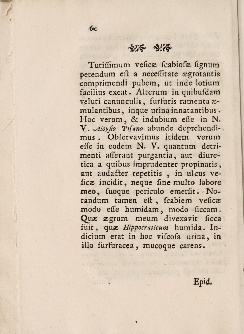 Tutilfimum veficae fcabiofae lignum petendum eft a necefiitate asgrotantis comprimendi pubem, ut inde lotium facilius exeat. Alterum in quibufdam veluti canunculis, furfuris ramenta x- mulantibus, inque urina innatantibus. Hoc verum, & indubium effe in N. V. •slloyfto Ttfano abunde deprehendi¬ mus . Obfervavimus itidem verum effe in eodem N. Y. quantum detri¬ menti afferant purgantia, aut diure¬ tica a quibus imprudenter propinatis, aut auda&er repetitis , in ulcus ve- ficx incidit, neque fine multo labore meo, fuoque periculo emerfit. No¬ tandum tamen eft, fcabiem veficx modo effe humidam, modo liceam. Qux aegrum meum divexavit ficca fuit, quae Hippocraticum humida. In¬ dicium erat in hoc vifcofa urina, in illo furfuracca, mucoque carens. Epid. %