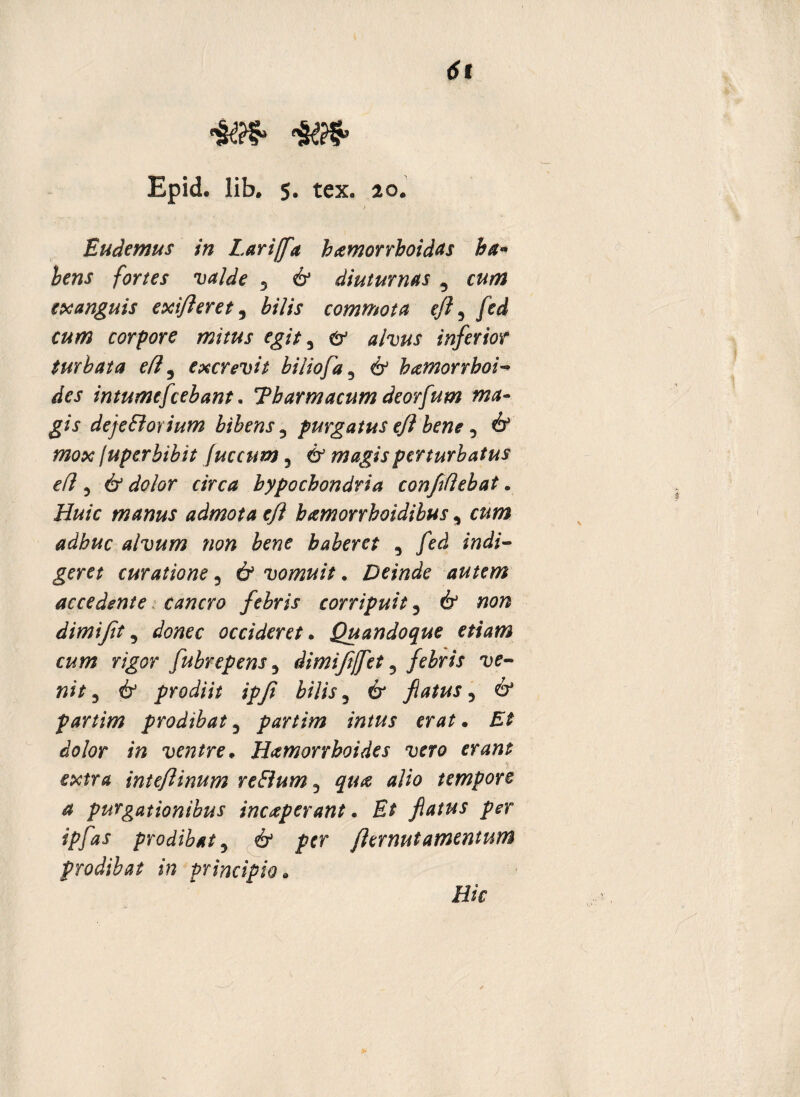 Epid. lib. s. tex. 20. Eu de mus in Lar i/fla hamorrhoidas ba« bens fortes valde 3 & diuturnas , exanguis exifleret, &/7/\r commota eft ^ fed cum corpore mitus egit 5 # 0/wJ inferior turbata efl 5 excrevit biliofa 5 6 hamorrhoi- /for intumefcebant. Tbarmacum deorfum ma¬ gis dejeSlorium bibens, purgatus efl bene 5 & juper bibit [uccntn 5 magis perturbatus efl 5 6* dWer c/Vc^ hypochondria confidebat. iMc manus admota efl bamorrboidibus, cftwi alvum non bene haberet ^ fed indi¬ geret curatione 5 6» vomuit. Deinde autem accedente cancro febris corripuit 3 & »0^ dimijit 9 occideret. Quandoque etiam cum rigor fubrepens 5 dimifijfet ? febris ve¬ nit 3 & prodiit ipfi bilis 5 6* flatus 5 6* partim prodibat 3 partim intus erat. /fofor *» ventre* Hamorrhoides vero erant extra inteflinum reElum 5 alio tempore a purgationibus inceperant. Et flatus per ipfas prodibat 5 flernutamentum prodibat in principio» Hic