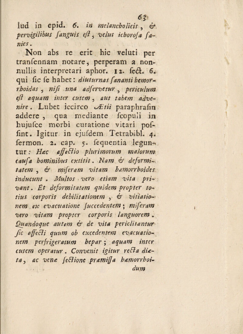 '. , ' 6t iud 111 epid. 6. iri melancholicis 5 6* pervigilibus Janguis e/?, velut icboroja fa- nies. Non abs re erit hic veluti per tranfennam notare, perperam a non¬ nullis interpretari aphor. 12. fedL 6» qui fic fe habet: diuturnas fananti honor- rhoidas 5 nifi una adfervetur 5 periculum ejl aquam inter cutem 5 aut tabem adve¬ nire . Lubet iccirco paraphrafm addere 9 qua mediante fcopnli in hujufce morbi curatione vitari pof« fint. Igitur in ejufdem Tetrabibh 4, fermon. 2. cap. 5. fequentia legun-^ tur: H#c affeBio plurimorum malorum caufa hominibus extitit. i? deformia tat em 9 61 m feram vitam haemorrhoides inducunt * Multos vero etiam vita pri¬ vant . Et deformitatem quidem propter to¬ tius corporis debilitationem 9 & vitiatio evacuatione Juccedenteffl; miferam vero vitam propter corporis languorem. Quandoque autem & de vita periclitantur• Jic affecli quum ob excedentem evacuatio¬ nem perfrigeratum hepar; aquam inter cutem operatur. Convenit igitur reBa di#- ta7 ac vena feBione pr#mij]a bamorrboi- dum