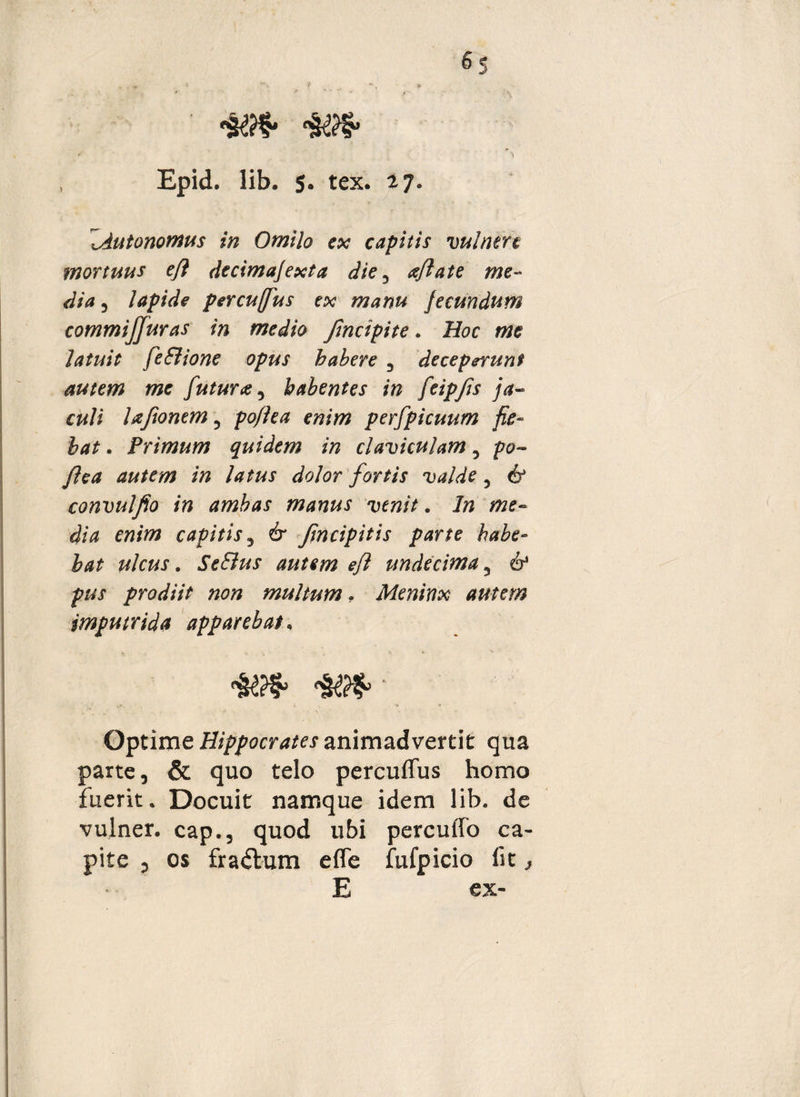 ■» , Epid. lib. 5. tex. 27. lAutonomus in Omilo ex capitis vulnere mortuus e/l decimafexta die 3 a/late me¬ dia 3 lapide percujfus ex manu fecundum commijjuras in medio Jindpite. Hoc me latuit feSlione opus habere 3 deceperunt autem me futura 5 habentes in feipjis ja~ culi laftonem ? po/jfctf emw perfpicuum fie¬ bat . Primum quidem in claviculam 5 po-> /lea autem in latus dolor fortis valde 5 & convulfio in ambas manus venit. In me¬ dia enim capitis5 & JIncipitis parte habe¬ bat ulcus. SeElus autem e/l undecima 5 pus prodiit non multum, Meninx autem jmputrida apparebat, Optime Hippocrates animadvertit qua parte, & quo telo percuflus homo fuerit. Docuit namque idem lib. de vulner. cap., quod ubi percuffo ca- pite , os fragium e fle fufpicio iit, E ex-