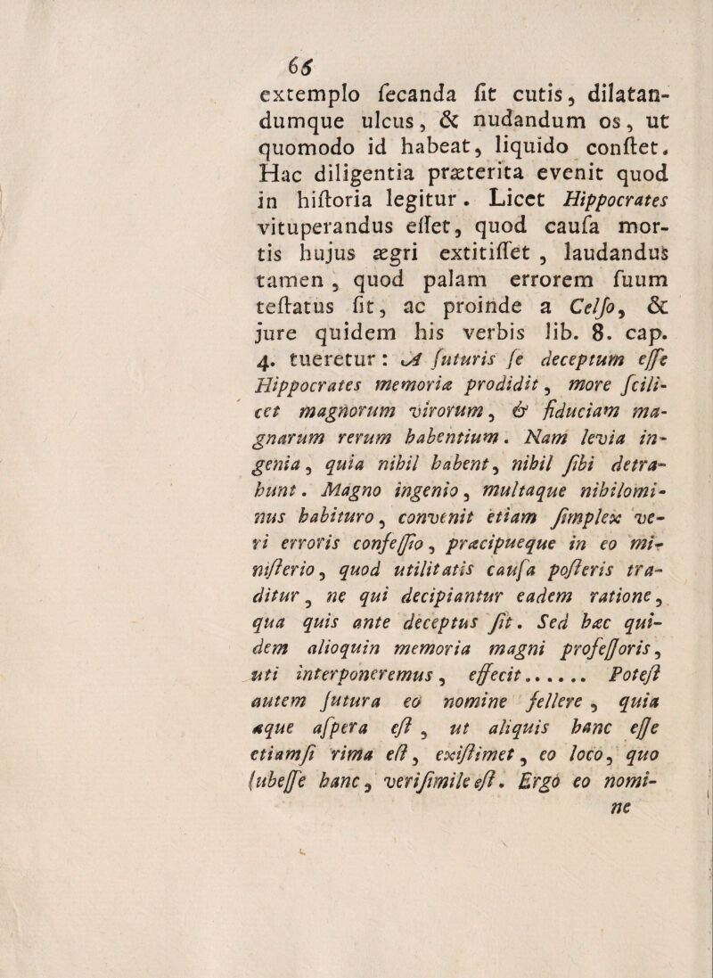 extemplo fecanda fit cutis 3 dilatan¬ dum que ulcus3 & nudandum os3 ut quomodo id habeat3 liquido confiet. Hac diligentia pneterita evenit quod in hiftoria legitur. Licet Hippocrates vituperandus etfet3 quod caufa mor¬ tis hujus xgxi extitifiet 3 laudandus tamen 5 quod palam errorem Tuum teftatus fit, ac proinde a Celjo, & jure quidem his verbis lib. 8. cap. 4. tueretur : A futuris fe deceptum effe Hippocrates memoria prodidit, more fcili- cct magnorum virorum 3 & fiduciam ma¬ gnarum rerum habentium. Nam levia in- geni a 3 quia nihil habent 3 nihil fibi detra¬ hunt . Magno ingenio 3 multaque nihilomi¬ nus habituro 3 convenit etiam fimplex ve¬ ri erroris confejjio3 pracipueque in eo mi- mfierio 3 quod utilitatis caufa pofleris tra¬ ditur 5 ne qui decipiantur eadem ratione3 qua quis ante deceptus fit. Sed hac qui¬ dem alioquin memoria magni profefforis 3 . uti interponeremus , effecit .. Potejl mtem Jutura eo nomine fellere 5 quia aque afpera efl 3 ut aliquis hanc ef]e etiam fi rima efl 3 exifiimet 3 eo loco3 £#0 (ubeffe hanc $ verifimile efh Ergo eo nomi¬ ne