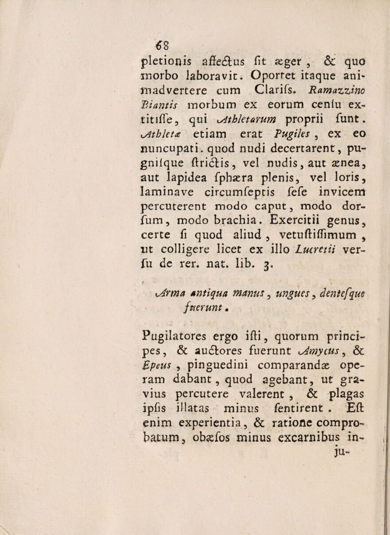 6 8 pletionis afiedtus fit asger , & quo morbo laboravit. Oportet itaque ani¬ madvertere cum Clarifs. Ramazzino Biantis morbum ex eorum cenlu ex- titifTe qui ^Athletarum proprii funt. Athleta etiam erat Pugiles , ex eo nuncupati, quod nudi decertarent, pu- gnifque ftrictis, vel nudis, aut asnea, aut lapidea fpbasra plenis, vel loris, laminave circumfeptis fefe invicem percuterent modo caput, modo dor- fum, modo brachia. Exercitii genus, certe fi quod aliud , vetuftiffimum , ut colligere licet ex illo Lucretii ver~ fu de rer. nat. lib. 3, i k ' •.. ** * * ^ t^drma antiqua manus, ungues, dentefqm fuerunt« Pugilatores ergo ifti, quorum princi¬ pes, & audfcores fuerunt Amycus 3 & Epeus , pinguedini comparandas ope¬ ram dabant, quod agebant, ut gra¬ vius percutere valerent , & plagas ipfis illatas minus fentirent . Eft enim experientia, & ratione compro¬ batum, obaefos minus excarnibus in- , ju- '