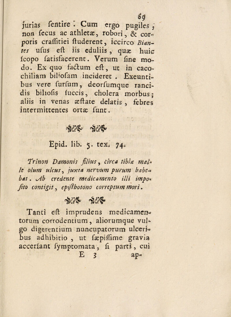 jurias fentire . Cum ergo pugiles j non fecus ac athletas, robori, & cor-* poris crafliciei ftuderent, iccirco Bian- tes ufus eft iis eduliis , quas huic fcopo fatisfacerent. Verum fine mo¬ do. Ex quo fadtum eft, ut in caco- chiliam biliofam incideret . Exeunti¬ bus vere furfum, deorfumque ranci¬ dis biliofis (uccis, cholera morbus; aliis in venas asftate delatis , febres intermittentes ortas funt. Epid. lib. 5. teXi 74* Trino» Damonis filius, circa tibhe mal¬ li olum ulcus, juxta nervum purum habe¬ bat . v4b credente medicamento illi impo* fito contigit, epifthotono correptum mori. Tanti eft imprudens medicamen*» torum corrodentium, aliorumque vub go digerentium nuncupatorum ulceri* bus adhibitio , ut fsepiffime gravia accerlant fymptomata, fi parti, cui E 1 ap** 1