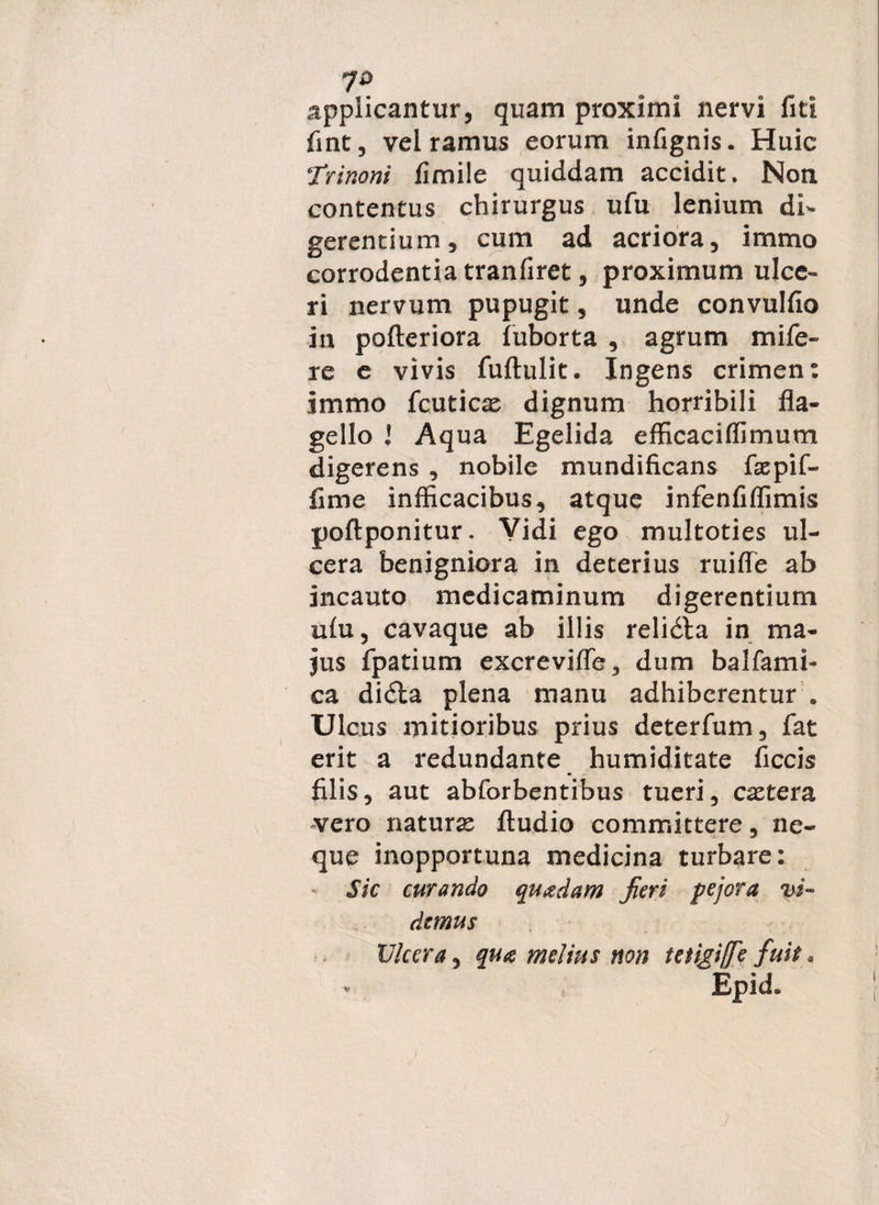 applicantur, quam proximi nervi fiti fint, vel ramus eorum infignis. Huic Trinoni fimile quiddam accidit. Non contentus chirurgus ufu lenium di- gerentium, cum ad acriora, immo corrodentia tranfiret, proximum ulce¬ ri nervum pupugit, unde convulfio in pofieriora fuborta , agrum mi fe¬ re e vivis fufiulit. Ingens crimen: jmmo fcuticas dignum horribili fla¬ gello Aqua Egelida efficaciflimum digerens , nobile mundificans faepif- fime infficacibus, atque infenfiflimis poftponitur. Vidi ego multoties ul¬ cera benigniora in deterius ruiffe ab incauto medicaminum digerentium ulu, cavaque ab illis relidta in ma¬ jus fpatium excrevifle, dum balfami- ca didla plena manu adhiberentur . Ulcus mitioribus prius deterfum, fat erit a redundante humiditate ficcis filis, aut abforbentibus tueri, caetera vero naturas Audio committere, ne¬ que inopportuna medicina turbare: Sic curando quadam Jieri pejora vi¬ demus Ulcera, qua melius non tetigiffe fuit.