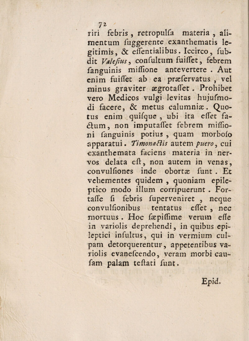riri febris, retropulfa materia , ali¬ mentum fuggerente exanthematis le¬ gitimis, & elfentialibus. Iccirco, fub- dit Valejius, confultum fuiffet, febrem fanguinis miffione antevertere . Aut enim fuiffet ab ea praefervatus , vel minus graviter asgrotaffet • Prohibet vero Medicos vulgi levitas hujufmo- di facere, & metus calumniae. Quo¬ tus enim quifque , ubi ita effet fa- £him, non imputaffet febrem miffio- ni fanguinis potius , quam morbofo apparatui. TimonaElis autem puero, cui exanthemata faciens materia in ner¬ vos delata eft, non autem in venas, convulfiones inde obortas funt . Et vehementes quidem , quoniam epile¬ ptico modo illum corripuerunt . For- taffe fi febris fuperveniret , neque convulfionibus tentatus effet , nec mortuus . Hoc faspiffime verum effe in variolis deprehendi, in quibus epi¬ leptici infukus, qui in vermium cul¬ pam detorquerentur, appetentibus va¬ riolis evanefeendo, veram morbi cau- fam palam teflati funt»