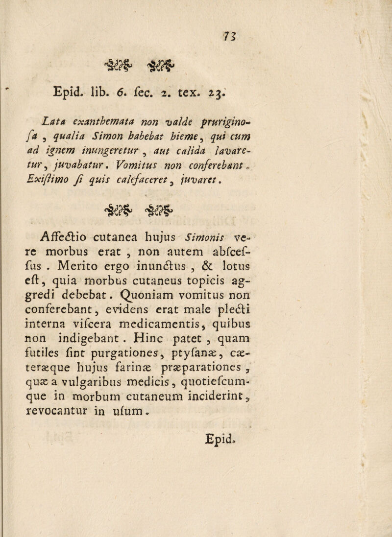 Epid. lib. 6. fec. 2. tex. 23. Lata exanthemata non valde prurigino■» fa 5 qualia Simon habebat hieme 5 /jpzew inungeretur , calida lavare¬ tur , juvabatur. Vomitus non conferebant „ Exiflimo fi quis calefaceret 2 juvaret . AfFedtio cutanea hujus Simonis ve¬ re morbus erat , non autem abfcef- fas . Merito ergo inunitus , & lotus eft, quia morbus cutaneus topicis ag¬ gredi debebat. Quoniam vomitus non conferebant, evidens erat male pleiti interna vifcera medicamentis, quibus non indigebant . Hinc patet 5 quam futiles fint purgationes, ptyfanae, cas« terseque hujus farinae praeparationes , quae a vulgaribus medicis, quotiefcum- que in morbum cutaneum inciderint^ revocantur in ufum.