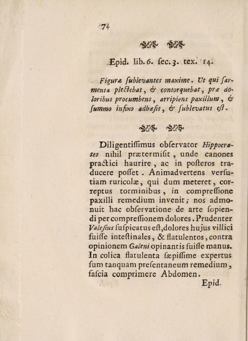 Epid. lib.6. fec. 3. tex. 14; Figura fublevantes maxime* Ut qui far¬ ment a plc&ehat , & contorquebat 1 pra do¬ loribus procumbens , arripiens paxillum, 61 fummo infixo adbafet, fublevatus efl . Diligentiffimus obfervator Hippocra¬ tes nihil praetermifit , unde canones pradkici haurire , ac in pofteros tra¬ ducere poffet . Animadvertens verfu- tiam ruricolae, qui dum meteret, cor¬ reptus torminibus , in compreffione paxilli remedium invenit; nos admo¬ nuit hac obfervatione de arte fcpien- di per compreflionem dolores. Prudenter Valejius fufpicatus eft,dolores hujus villici fuiffe inteffinales, &flatulentos, contra opinionem Galeni opinantis fuiffe manus. In colica flatulenta fxpiffime expertus fum tanquam prefentaneum remedium 3 fafcia comprimere Abdomen.