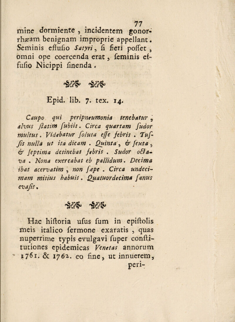 mine dormiente , incidentem gonor¬ rhoeam benignam improprie appellant • Seminis effufio Satyri, fi fieri pofiet 5 omni ope coercenda erat , feminis e£- fufio Nicippi finenda - Epid. lib, 7. tex. 14. Caupo qui peripneumonia tenebatur 9 alvus jlatim fubiit. Circa quartam [udor multus. Videbatur foluta e/Je jebris . Jis nulla ut ita dicam . Quinta ? e£r 5 o' Jeptima detinebat jebris . Sudor o&a- w . Nip»* exereabat eb pallidum. Decima ibat acervatim 3 «0« . C/rc* undeci¬ mam mitius habuit. Quatuordecima [anus evajit » Hac hiftoria ufus fum in epiftolis meis italico fermone exaratis 5 quas nuperrime typis evulgavi fuper confti- tuciones epidemicas Venetas annorum  i7^x. & 1762. eo fine, ut innuerem, P^i-