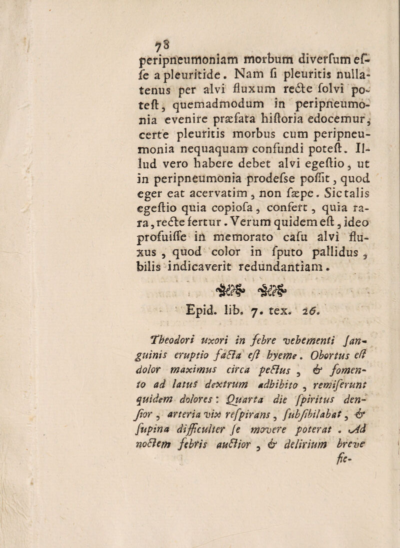 periprieumoniam morbum diverfum ef- fe a pleuritide. Nam fi pleuritis nulla¬ tenus per alvi fluxum redte folvi po- teft, quemadmodum in peripneumo- nia evenire profata hifloria edocemur 5 certe pleuritis morbus cum peripneu- monia nequaquam confundi potefK Il¬ lud vero habere debet alvi egeftio3 ut in peripneumonia prodefse poflit > quod eger eat acervatim 3 non fx pe. Sic talis egeflio quia copiofa 3 confert 5 quia ra¬ ra 3 redle fertur. Verum quidem eft 3 ideo profuifFe in memorato cafu alvi flu¬ xus 5 quod color in fputo pallidus * bilis indicaverit redundantiam. Epid. lib. 7. rex, 260 Theodori uxori in febre vehementi Jan¬ guinis eruptio faBa eft hyerne. Obortus efl dolor maximus circa peBus 3 & fomen¬ to ad latus dextrum adbibito 5 remiferunt quidem dolores: Quarta die fpiritus den- Jior 5 arteria vix refpirans, fubjibilabat 5 & fupina difficulter fe movere poterat • Ad noBem febris auBior 3 & delirium breve fie~ 1