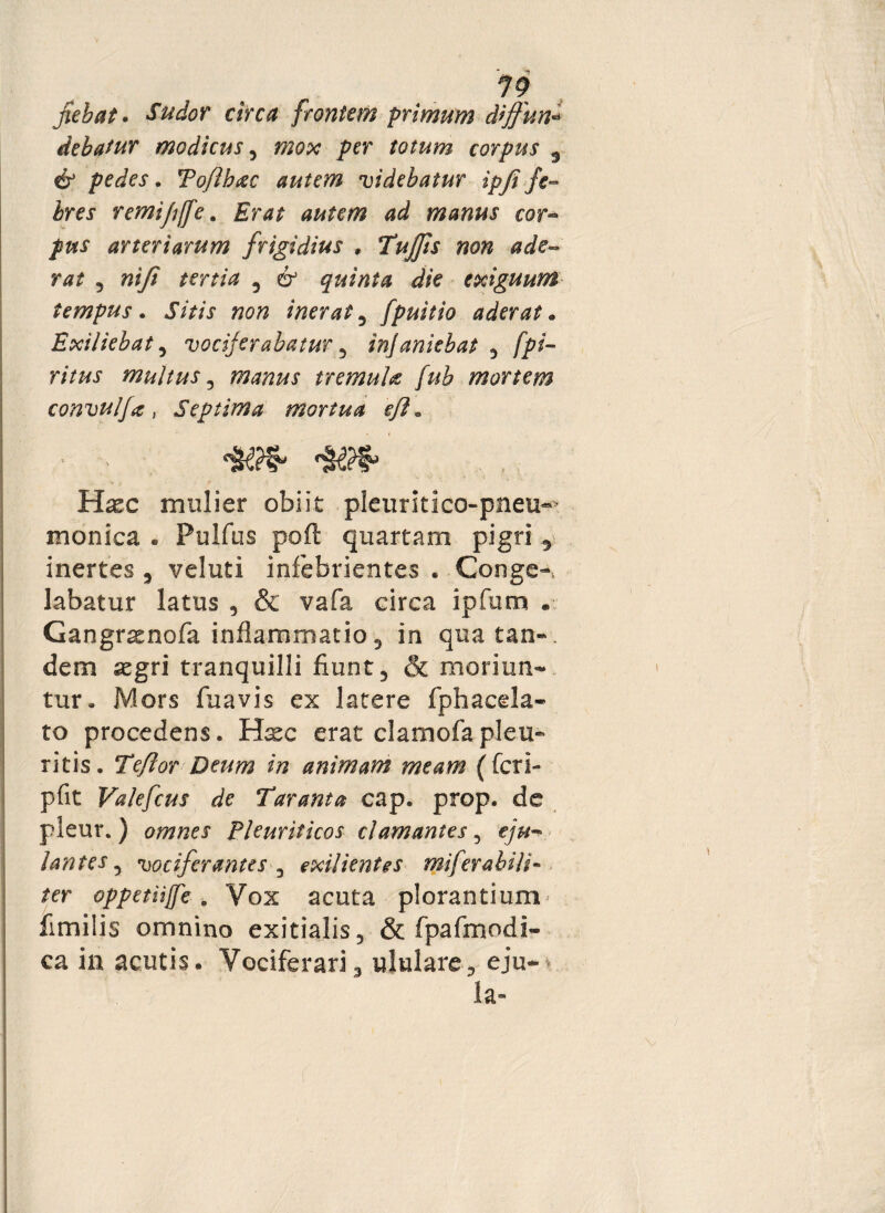 jiebat. Sudor circa frontem primum diffun* debatur modicus, mox per totum corpus 5 & pedes. To/ihac autem videbatur ipfi fe¬ bres remipffe. autem ad manus cor°* pus arteriarum frigidius , Tujjis non ade¬ rat ? ni fi tertia 5 & quinta die exiguum tempus. Sitis non inerat3 fpuitio aderat* Exiliebat, vociferabatur 5 injaniebat 3 [pi¬ ri tus multus, manus tremula fub mortem convulfa, Septima mortua e/i* • > » Haec mulier obiit pleuritico-pneu^ monica . Pulfus poft quartam pigri 5 inertes 3 veluti infebrientes . Conge¬ labatur latus , & vafa circa ipfum . Gangr^nofa inflammatio 3 in quatan-. dem aegri tranquilli fiunt 5 & moriun¬ tur, Mors fuavis ex latere fphacela- to procedens. Hxc erat clamofapleu¬ ritis. Tefior Deum in animam meam (fcri- pfit Valefcus de Taranta cap. prop. de pleur. ) omnes Pleuriticos clamantes, eju- /antes 5 vociferantes 3 exilientes mi fer a bili¬ fer oppetiijfe. Vox acuta plorantium^ fimilis omnino exitialis5 & fpafmodi- ca in acutis. Vociferari3 ululare, eju*» la-