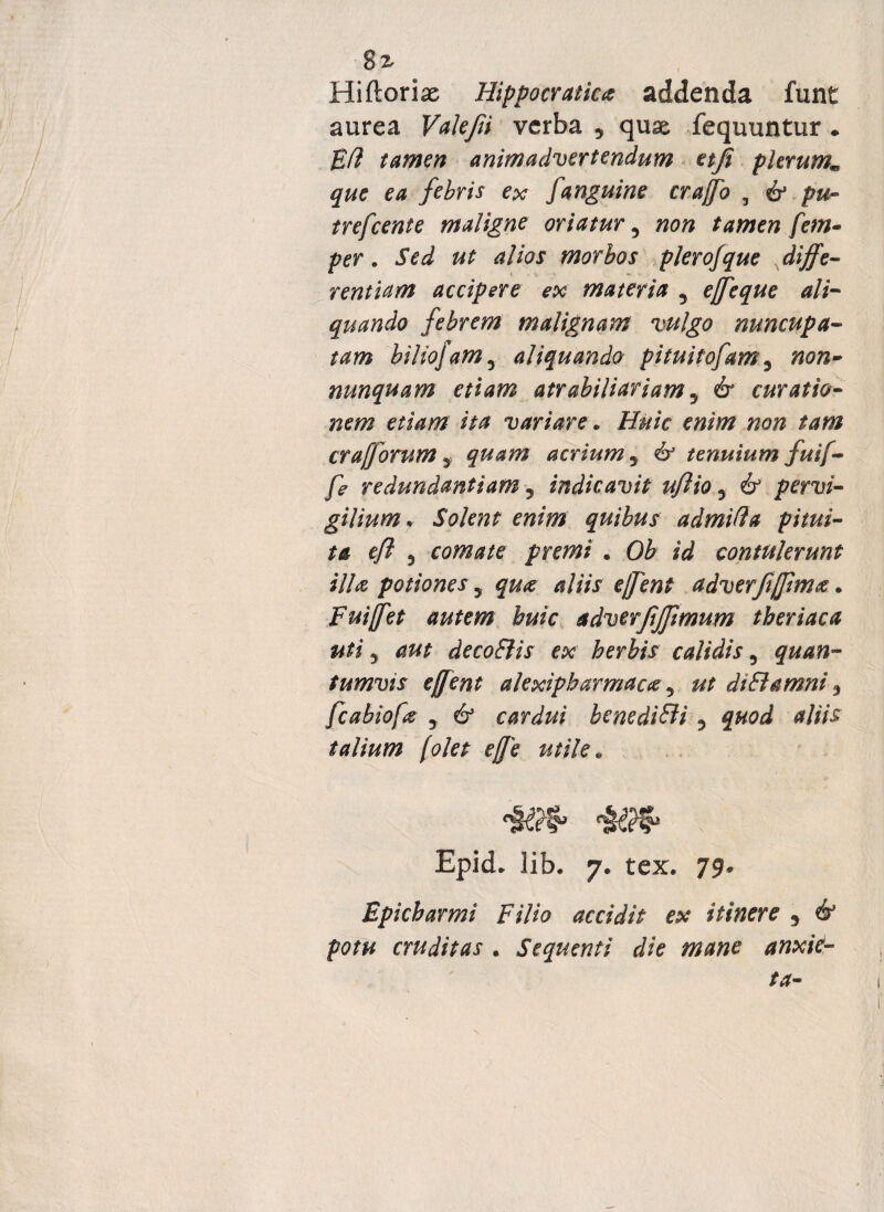 8z Hiftoriae Hippocratka addenda funt aurea Valefii verba * quae fequuntur . Efi tamen animadvertendum etfi plerum* que ea febris ex fanguine crajfo 3 £? pu¬ tre fcent e maligne oriatury non tamen fem- per. Sed ut alios morbos plerofque diffe¬ rentiam accipere ex materia y ejfeque ali¬ quando febrem malignam vulgo nuncupa¬ tam biliofamy aliquando pituitofamy non~ nunquam etiam atrabiliariam y & curatio¬ nem etiam ita variare. Huic enim non tam crajjorum 5 quam acrium y & tenuium fuif- fe redundantiam y indicavit ufiio y & pervi¬ gilium. Solent enim quibus admifla pitui¬ ta efi 3 comate premi * Ob id contulerunt illa potiones y qua aliis ejfent adverfijpmtf. Fuiffet autem buic adverfijpmum tberiaca uti 3 aut decoBis ex herbis calidis y quan¬ tumvis effent alexipbarmaoe, ut di B amni 3 fcabiofie y & cardui benediBi y quod aliis talium folet ejje utile» Epid. lib. 7« tex. 79* Epicharmi Filio accidit ex itinere 9 & potu cruditas . Sequenti die mane anxit-