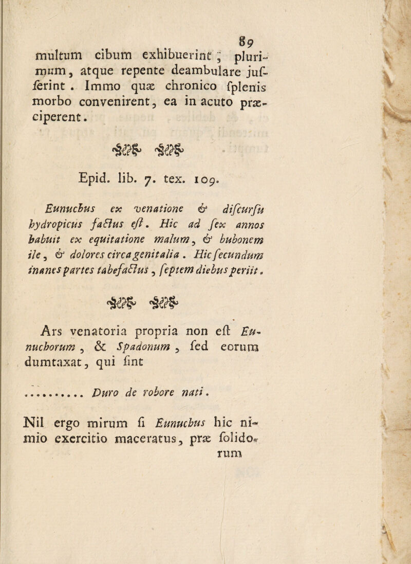 multum cibum exhibuerint pluri¬ mum , atque repente deambulare juf- terint . Immo qux chronico fplerris morbo convenirent, ea in acuto pras- ciperent. Epid. lib. 7. tex, 109. Eunuchus ex venatione & difcurfu hydropicus fa&us efl. Hic ad fex annos habuit ex equitatione malum, & bubonem ile, & dolores circagenitalia . Hic fecundum inanes partes tabefaElus, feptem diebus periit. Ars venatoria propria non eft Eu¬ nuchorum 5 & Spadonum 5 fed eorum dumtaxat D qui fint ... Puro de robore nati * Nil ergo mirum fi Eunuchus hic ni¬ mio exercitio maceratus, pne folidocr rum