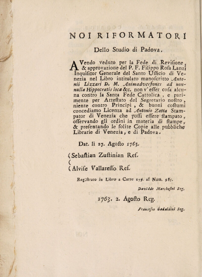 NO! RIFORMATORi Delio Studio di Padova, AVendo veduto per la Fede di Revifione s & approvaziorie dei P. F. Filippo Rofa Lanzi Inguiiitor Generale dei Santo Ufficio di Ve- nezia nel Libro intitolato manofcritto Anto¬ nii Lizzari £>• M. Animadverfiortes dd non¬ nulla Hippocratis loca Scc. non v’ effer cofa alcu- Ha coritro la Santa Fede Cattolica , e pari- mente per Atteflato dei Segretario noftro niente contro. Principi , & buoni coftum concediamo Licenza ad Antonio Zatta Stam- pator di Venezia che pdffi effere ihmpato f offervando gli ordini in materia di flampe* Sc prefentando Ie folite Copie alie pubbliche Librarie di Venezia, e di Padova. Dat li Ago flo 176$. (Sebaftian Zuftinian ReL ( C Alvife Vailardfo Re£ Keglflraco ia Libro a Carfe t-jf. af Nu-m, $Sy. jDavfddc Marchcfnt Stg:,- 2» Agofto Reg. „ >, /Francefco Gadsldtni Stg.
