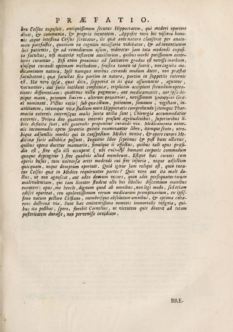 Iro Celfus expofuit, antiquifflmum fecutus Hippocratem, mederi oportere dixit, & communia, propria intuentem. Jlppofite vero bic vifcera homi- *is atque intejiina Celfus fcrutatur, iis quce ante natura clauferat per anato- patefaftis, quoniam ea cognitio necejfaria videbatur, <b° adinventionem loci patientis, & ad remediorum ufum, videretur jam tota medendi expofi- facultas, »//? materide reflarent auxiliorum, quibus morbi potiflimum exter¬ iores curantur . Etfi enim proximus ad fanitatem gradus efl noviffe morbum ^ ejufque curandi optimam methodum, fruftra tamen id fuerit, non cognita me¬ dicaminum natura. Ipfe namque morbus curandi modum docet, prdeflat facultatem; facultas fit a partim in natura, partim in fuppetiis externis efl. Hrf wo ipfie, d/co, fuppetitf in iis quae ajfumuntur , aguntur » vacuantur, aut foris incidunt conflitutae, triplicem accipiunt fecundum opera¬ tiones differentiam: quatenus viFlu pugnatur, medicamentis, ayt ipfa de¬ nique manu, primum JWmv» alterum <pctp(j.coilciv, noviffimum %Mpxpyiav Grtf- *i nominant. ratio ( /«& , potionem, fomnum , vigiliam, *»- anitionem, totumque vitee ftudium more Hippocratis comprehendo) itemque Thar¬ maria externis internifque malis juxta utilia funt ; Chirurgia accommodatior externis. Triora duo quatenus internis profunt aegritudinibus, Juperioribus li¬ bris definita funt, «£/ generalis proponitur curandi via. Medicamenta exter- uis incommodis opem ferentia quinto examinantur libro, itemque fexto $ utro- £/£&? adjunttis morbis qui in confpeFtum Medici venire, & opere curari Me- dicinee foris adbibitas pojfunt. Sequitur liber feptimus & poft hunc octavus, quibus opera docetur manuaria, flmulque ii ajfeftuS) quibus tali opus prtffi- dio efl 5 five offa illi occupent ( w&i <n«\s^cf humani corporis commodum quoque depingitur ) five quodvis aliud membrum. Eftque haec coronis cum operis hujus, univerfa artis medendi cui fine injuria , adjeftum quicquam, demptum oportuit. Quid igitur jam reliqui efl) quin tuea¬ tur Celfus quce in Medico requiruntur partes? Quis vero aut ita male do- itus) ut non agnofeat, demum vecors, oiio perfequatur eorum malevolentiam) qui tam licenter ftudent ofto hos libellos difeentium manibus excutere: opus )me hercle, dignum quod ab omnibus y non legi modo) fed etiam edifei oporteat, opule ntifflmum rerum medicarum promptuarium, ipfif- flmo natum peilore Celfiano , membrifque abfolutum omnibus, optima cobce- rens doBrinee via. Sunt heee eminentifflma nominis immortalis inflgnia, qui¬ bus ita poflhac, fpero> florebit Cornelius, ut virtutem quis dixerit ad totam pofteritatetn duraffe, w perveniffe invidiam . BRE-