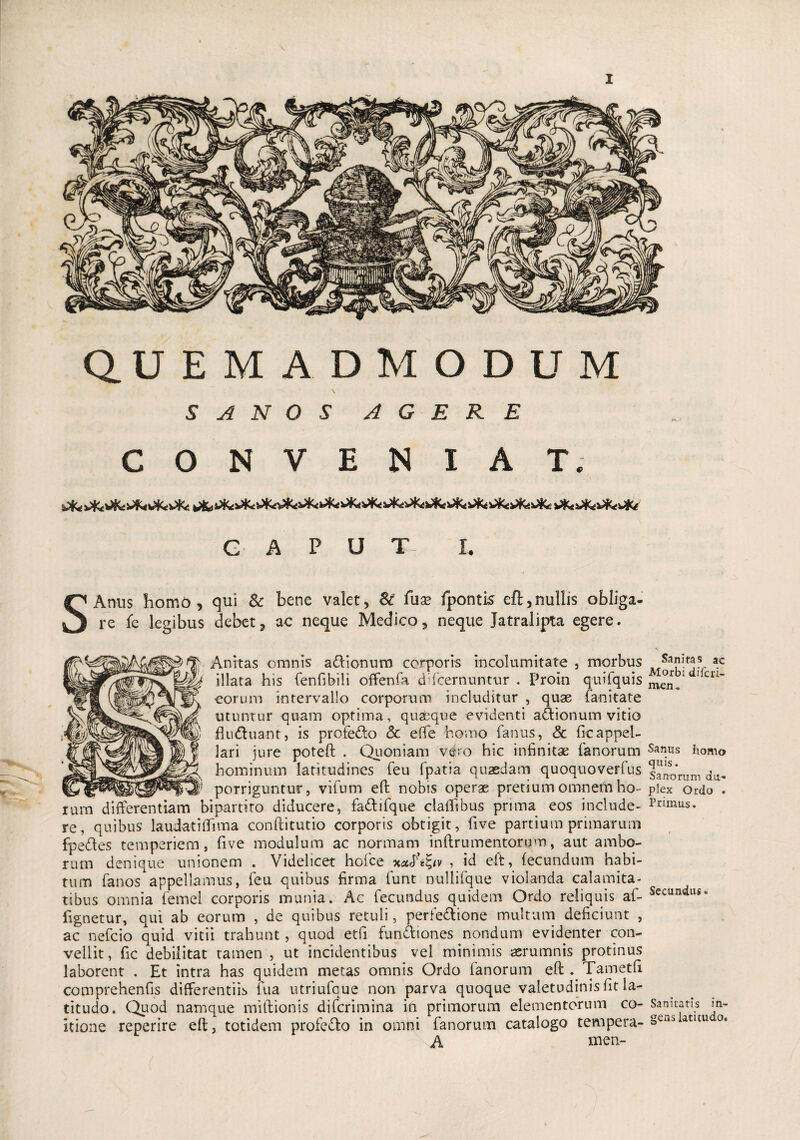 QUEMADMODUM SANOS AGERE CONVENIAT. CAPUT I. s Anus homo, qui Sc bene valet, & fuae fpontis eft,nullis obliga¬ re fe legibus debet, ac neque Medico, neque Jatralipta egere. Anitas omnis aftionum corporis incolumitate , morbus |y|^ illata his fenfibili offenfa d (cernuntur . Proin quifquis eorum intervallo corporum includitur , quae fanitate utuntur quam optima, quaeque evidenti aftionum vitio fludluant, is profefto & effe horno fanus, 8c ficappel¬ lari jure poteft . Quoniam vero hic infinitae fanorum hominum latitudines feu fpatia quaedam quoquoverfus _ v _ porriguntur, vifum eft nobis operae pretium omnem ho¬ rum differentiam bipartito diducere, fa&ifque claffibus prima eos include¬ re, quibus laudat i (fima conftitutio corporis obtigit, five partium prunarum fpe&es temperiem, five modulum ac normam inftrumentorum, aut ambo¬ rum denique unionem . Videlicet holce mtc, id eft, fecundum habi¬ tum fanos appellamus, feu quibus firma funt nullifque violanda calamita¬ tibus omnia femel corporis munia. Ac fecundus quidem Ordo reliquis af- fignetur, qui ab eorum , de quibus retuli, perfectione multum deficiunt , ac nefcio quid vitii trahunt, quod etfi functiones nondum evidenter con¬ vellit, fic debilitat tamen , ut incidentibus vel minimis aerumnis protinus laborent . Et intra has quidem metas omnis Ordo fanorum eft . Tametft comprehenfis differentiis fua utriufque non parva quoque valetudinis fit la¬ titudo. Quod namque miftionis difcrimina in primorum elementorum co¬ itione reperire eft, totidem profedto in omni fanorum catalogo tempera- A men- Sanitas ac Morbi difcri- meru Sanus homo quis. Sanorum du¬ plex Ordo . Primus. Secundus. Sanitatis in¬ gens latitudo.