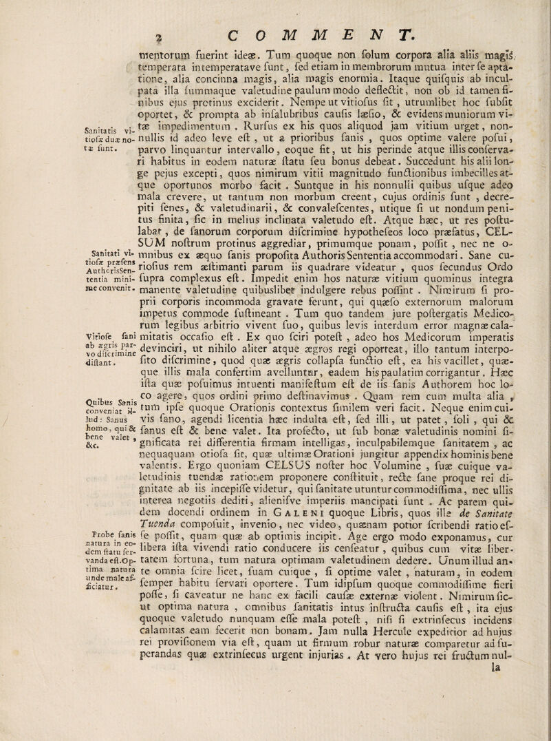 mentorum fuerint ideae. Tum quoque non folum corpora alia aliis magis, temperata intemperatave funt, fed etiam in membrorum mutua inter fe apta- tione, alia concinna magis, alia magis enormia. Itaque quifquis ab incul¬ pata illa fummaque valetudine paulum modo defledlit, non ob id tamen fi¬ nibus ejus protinus exciderit. Nempe ut vitiofus fit, utrumlibet hoc fubfit oportet , & prompta ab infalubribus caufis laefio, & evidens muniorum vi- Sanitatis vi-tx impedimentum . Rurfus ex his quos aliquod jam vitium urget, non- tiofae dux no- nullis id adeo leve eft, ut a prioribus fanis , quos optime valere pofui, tx parvo linquantur intervallo, eoque fit, ut his perinde atque illis conferva- ri habitus in eodem naturae flatu feu bonus debeat. Succedunt his alii lon¬ ge pejus excepti, quos nimirum vitii magnitudo fun&ionibus imbecilles at¬ que oportunos morbo facit * Suntque in his nonnulli quibas ufque adeo mala crevere, ut tantum non morbum creent, cujus ordinis funt , decre¬ piti fenes, & valetudinarii, <3c convalefcentes, utique fi ut nondum peni¬ tus finita, fic in melius inclinata valetudo eft. Atque haec, ut res poftu- labat, de fanorum corporum difcrimine hypothefeos loco praefatus, CEL¬ SUM noftrum protinus aggrediar, primumque ponam, poftit , nec ne o- ioS^Vifcn* mn^us ex ^fi110 fa°is propofita Authoris Sententia accommodari. Sane cu- AttthoSsScn- ri°fius rem aeftimanti parum iis quadrare videatur , quos fecundus Ordo tentia mini-fupra complexus eft. Impedit enim hos naturae vitium quominus integra meconvemt. manente valetudine quibuslibet indulgere rebus poftlnt . Nimirum fi pro¬ prii corporis incommoda gravate ferunt, qui qusefo externorum malorum impetus commode fuftineant . Tum quo tandem jure poftergatis Medico¬ rum legibus arbitrio vivent fuo, quibus levis interdum error magnae cala- vitlofe fani mitatis occafio eft . Ex quo fciri poteft , adeo hos Medicorum imperatis vodlcrimfne llt n,hilo aliter atque aegros regi oporteat, illo tantum interpo- 4iftant. fito difcrimine* quod quae aegri s collapfa fun&io eft, ea his vacillet, quae¬ que illis mala confertim avelluntur, eadem hispaulatim corrigantur. Haec ifta quae pofuimus intuenti manifeftum eft de iis fanis Authorem hoc lo- Oulbns s^nis C0 a£ere3 fiuos otdini primo deftinavimus , Quam rem cum multa alia * conveniat 9-tlini quoque Orationis contextus fimilem veri facit. Neque enim cui- ]ud: Sanus vis fano, agendi licentia haec indulta eft, fed illi, ut patet, foli , qui & bene° valet^ ^2nus ^ bene valet. Ita profeflo, ut fub bonae valetudinis nomini fi- &c, Va C * gnificata rei differentia firmam intelligas, inculpabilemque fanitatem , ac nequaquam otiofa fit, quae ultimae Orationi jungitur appendix hominis bene valentis. Ergo quoniam CELSUS nofler hoc Volumine , fuse cuique va¬ letudinis tuendae rationem proponere conftituit, redde fane proque rei di¬ gnitate ab iis incepiftevidetur, qui fanitate utunturcommodifllma, nec ullis interea negotiis dediti, alienifve imperiis mancipati funt . Ac parem qui¬ dem docendi ordinem in Galeni quoque Libris, quos ille de Sanitate Tuenda compofuit, invenio, nec video, qnsenam potior fcribendi ratioef- Piobe fani* fe poftit, quam quse ab optimis incipit. Age ergo modo exponamus, cur demftatufer- ^be-ra ifta vivendi ratio conducere iis cenfeatur , quibus cum vitae liber* vandacft.op-ta.rem fortuna, tum natura optimam valetudinem dedere. Unum illud an* andemScaf te omriia *9re ^cet■» fuam cuique , fi optime valet , naturam, in eodem Edatur!Cfemper habitu fervari oportere. Tum idipfum quoque commodiftime fieri poffe, fi caveatur ne hanc ex facili caufse externae violent. Nimirum fie¬ nt optima natura , omnibus fanitatis intus inftru&a caufis eft , ita ejus quoque valetudo nunquam efle mala poteft , nifi fi extrinfecus incidens calamitas eam fecerit non bonam. Jam nulla Hercule expeditior ad hujus rei provifionem via eft, quam ut firmum robur naturae comparetur aafu- perandas quae extrinfecus urgent injurias. At vero hujus te i Crudum nul¬ la