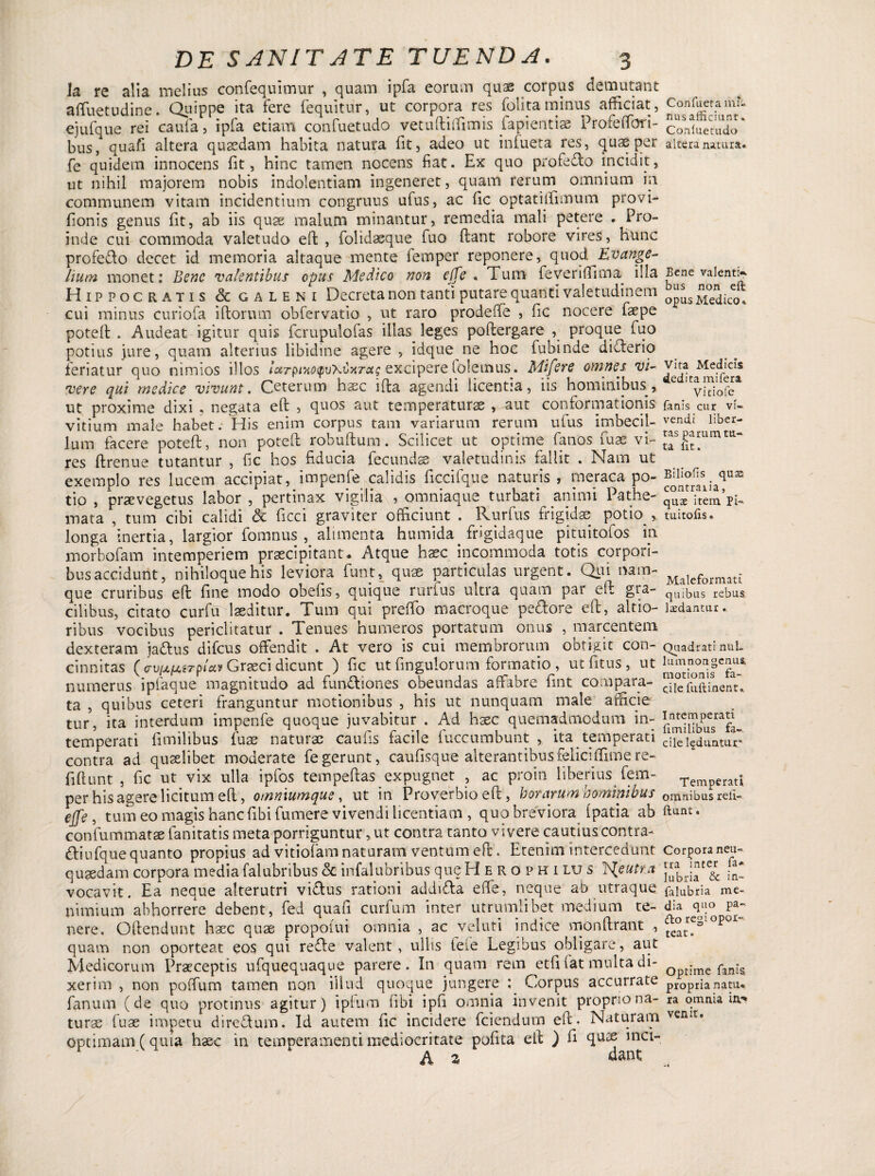 Ia re alia melius confequimur , quam ipfa eorum qus corpus demutant affuetudine. Quippe ita fere fequitur, ut corpora res folita minus afficiat, ejufque rei caufa, ipfa etiam confuetudo vetuftiffimis fapientias Profeffori- bus, quafi altera quaedam habita natura fit, adeo ut infueta res, quae per fe quidem innocens fit, hinc tamen nocens fiat. Ex quo profe&o incidit, ut nihil majorem nobis indolentiam ingeneret, quam rerum omnium in communem vitam incidentium congruus ufus, ac fic optatiffimum provi- fionis genus fit, ab iis quae malum minantur, remedia mali petere . Pro¬ inde cui commoda valetudo eft , folidaeque fuo dant robore vires, hunc profe&o decet id memoria altaque mente femper reponere, quod Evange- hum monet: Bene valentibus opus Medico non effe « Tum feveriffima illa Hippocratis <3c galhni Decreta non tanti putare quanti valetudinem cui minus curiofa illorum obfervatio , ut raro prodeffe , fic nocere faepe potell . Audeat igitur quis fcrupulofas illas leges pollergare , proque fuo potius jure, quam alterius libidine agere , idque ne hoc fubinde diTerio feriatur quo nimios illos ietrfHxoyuXbxrcis excipere lolemus. Mifere omnes vi¬ vere qui medice vivunt. Ceterum haec illa agendi licentia, iis hominibus,, ut proxime dixi , negata eft , quos aut temperaturae , aut conformationis vitium male habet. His enim corpus tam variarum rerum ufus imbecil¬ lum facere potell, non potell robuftum. Scilicet ut optime fanos fuse vi¬ res ftrenue tutantur , fic hos fiducia fecundae valetudinis fallit . Nam ut exemplo res lucem accipiat, impenfe calidis ficcifque naturis , meraca po¬ tio , praevegetus labor , pertinax vigilia , omniaque turbati animi Pathe¬ mata , tum cibi calidi & ficci graviter officiunt . Rurfus frigidae potffi, longa inertia, largior fomnus , alimenta humida frigidaque pituitofos m morbofam intemperiem praecipitant. Atque haec incommoda totis corpori- busaccidunt, nihiloque his leviora funt, quae particulas urgent. Qui nam¬ que cruribus eft fine modo obelis, quique rurfus ultra quam par eft gra¬ cilibus, citato curfu laeditur. Tum qui preffo macroque pe&ore eft, altio- ribus vocibus periclitatur . Tenues humeros portatum onus , marcentem dexteram jattus difeus offendit . At vero is cui membrorum obtigit con¬ cinnitas ( av(jLfJLiTplca Graeci dicunt ) fic ut fingulorum formatio , utfitus, ut numerus ipfaque magnitudo ad fun£liones obeundas affabre fint compara- ta , quibus ceteri franguntur motionibus , his ut nunquam male afficie tur, ita interdum impenfe quoque juvabitur . Ad hxc quemadmodum in¬ temperati fimilibus fuae naturae caufis facile fuccumbunt , ita temperati contra ad quaelibet moderate fe gerunt, caufisque alterantibus felici flime re- fillunt , fic ut vix ulla ipfos tempeftas expugnet , ac proin liberius fem- per his agere licitum eft, otnmumque, ut in Proverbio eft, horarum hominibus ejfe , tum eo magis hanc (ibi fumere vivendi licentiam , quo breviora Ipatia ab confummatae fanitatis meta porriguntur, ut contra tanto vivere cautius contra- dliufque quanto propius ad vitiofam naturam ventum eft . Etenim intercedunt quaedam corpora media falubribus & infalubribus que Herophilus lS{eutta vocavit. Ea neque alterutri viftus rationi addiTa e fle, neque ab utraque nimium abhorrere debent, fed quafi curfum inter utrumlibet medium te¬ nere. Oftendunt haec quae propolui omnia , ac veluti indice monftrant , quam non oporteat eos qui refle valent, ullis fele Legibus obligare, aut Medicorum Praeceptis ufquequaque parere. In quam rem etft fat multa di¬ xerim , non poffum tamen non illud quoque jungere ; Corpus accurrate fanum (de quo protinus agitur) iplum libi ipfi omnia invenit proprio na¬ turae luae impetu direflum. Id autem fic incidere fciendum eft. Naturam Optimam (quia haec in temperamenti mediocritate pofita eft ) fi quee mci- Confuera mi¬ nus afficiant. Confuetudo altera natura. Bene valenti¬ bus non eft opus Medico» Vita Medicis dedita mi fera Vitiofc fanis cur vi¬ vendi liber¬ tas parum tu¬ ta fit. Biliofis qua; contraiia, qua; item Pi- tuitofts. Maleformati quibus rebus Itedantur. Quadrati nul. lumnongenus motionis fa¬ cile fuftinent» Intemperati fimilibus fa«. cilelfduntur* Temperati omnibus refi- ftunt. Corpora neu- tra mter fa* lubria & in- falubria me¬ dia quo pa- <fto regi opor¬ teat. Optime fanis propria natu» ra omnia in,** venit.