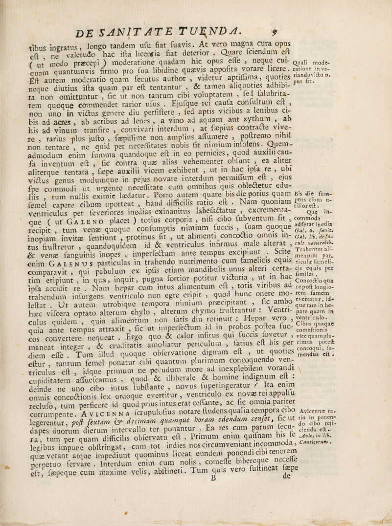 t'ibus ingratus , longo tandem ufu fiat fuavis. At vero magna cura opus cfl ne valetudo hac ifta licencia fiat deterior . Quare fctendum eft ( ut modo praecepi ) moderatione quadam hic opus ede , neque cui- quali modc- quantumvis firmo pro fu a libidine quaevis appofita vorare licere. ratione m va- Eft autem moderatio quam fecutus author , videtur aptiffima, fi^oties ^t'[l neque diutius ifta quam par eft tentantur , & tamen aliquoties adhibi¬ ta non omittuntur , fic ut non tantum cibi voluptatem , lel ialubrita- tem quoque commendet rarior ufus . Ejufque rei caula contuitum elt s non uno in vi&us genere diu perfiftere , fed aptis vicinus a lenibus ci¬ bis ad acres , ab acribus ad lenes , a vino ad aquam^ aut zythum ab his ad vinum tranfire , convivari interdum , at fas pius contracte vive- re ; rarius plus jufto , faepiftime non amplius alfumere ^ pottremo nihil non tentare , ne quid per neceftitates nobis fit nimium infolens. Quem¬ admodum enim fumma quandoque elt in eo pernicies, quod auxiliicau- fa inventum eft , fic contra quae alias vehementer obfunt , ea aliter aliterque tentata , faepe auxilii vicem exhibent , ut in hac lpla re , ubi vidus genus modumque in peius novare interdum permiflum elt , ejus fpe commodi ut urgente neceftitate cum omnibus quis oblectetur edu¬ liis tum nullis eximie laedatur. Porro autem quare bis die potius quam B.s d>e fcm- femel capere cibum oporteat 5 haud difficilis ratio eft . Nam quoniam - ventriculus per feveriores inedias exinanitus labefactatur , excrementa- c>u$ in- que ( ut Galeno placet ) totius corporis , nifi cibo fubventum fit , recipit , tum venae quoque confumptis nimium fuces , Tuam quoque  inopiam invitae fentiunt , protinus fit , ut alimenti concoctio omnis m- GaL uht de/a tus fruftretur , quandoquidem id & ventriculus infirmus male alterat , Sc vense fanguinis inopes , imperfedum ante tempus excipiunt . ci e mentum par„ enim Galenus particulas in trahendo nutrimento cum famelicis equis ticulae fameii- comparavit , qui pabulum ex ipfis etiam mandibulis unus alteri certa- coquis Per tim eripiunt , in qua, inquit, pugna fortior potitur viitoiia , ut in ac C0nc0lqi0ciui ipfa accidit re . Nam hepar cum intus alimentum eft , totis viribus ad repoft longio- trahendum infurgens ventriculo non egre eripit , quod hunc onere mo- rem jamem ^ leftat . Ut autem utrobique tempora nimium praecipitant , iic ambo quetam;n’he. htEC vifcera optato alterum chylo , alterum chymo trultrantur : Ventri- pate quam i„ culus quidem , quia alimentum non fatis diu retinuit : Hepai: vero , g£nculo cuia ante tempus attraxit , fic ut imperfeflum id in probos poftea fuc- comeft?ong cos convertere nequeat . Ergo quo & calor infitus qui fuccis fovetur , vfcequampiu- snaneat integer , & cruditatis amoliatur periculum , latius eft bis per n™ f»* diem effe Tum illud quoque oofervatione dignum elt , ut quoties men<jus eft. eftur , tantum femel ponatur cibi quantum plurimum concoquendo ven¬ triculus eft , idque primum ne pecudum more ad inexplebilem voran i cupiditatem affuefeamus , quod & illiberale ci homine indignum eft . deinde ne uno cibo intus fubftante , novus fupenngeratur ' Ita enim omnis concodionis lex ordoque evertitur, ventriculo ex novss re. appullu reclufo, tum perficere id quod prius intus erat ceflante, ac fic omnia pai iter corrumpente. Avxcenna fcrupulofius notare ftudens qualia tempora cibo Avicenn* ra. legerentur, poft fextam & decimam quamque botram edendum cenfet, fic ut u° dapes duorum dierum intervallo ter ponantur . Ea res cum parum le - clenda ra, tum per quam difficilis obfervatu eft . Primum enim qminam his te £££&. legibus impune obftringat, cum tot indies nos circunrven.ant incommoda, qusvetant atque impediunt quominus liceat eundem ponen ici i perpetuo fervare . Interdum enim cum nolis , comeffe biberequ 1 eft, faepeque cum maxime velis, abftineri. Tum quss vero u i P D