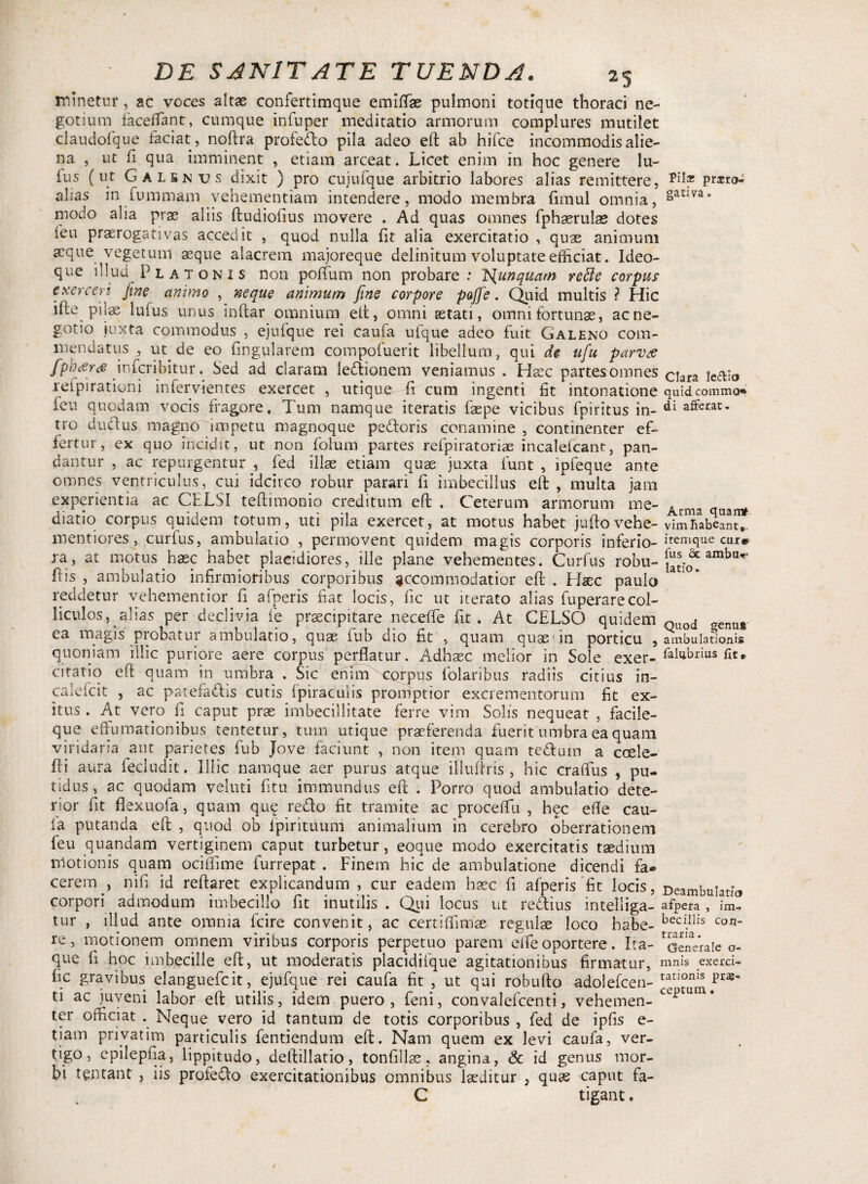 minetur, ac voces altae confertimque emiffae pulmoni totique thoraci ne¬ gotium faceffant, cumque infuper meditatio armorum complures mutilet claudofque faciat, noftra profedo pila adeo eft ab hifce incommodis alie¬ na , ut fi qua imminent , etiam arceat. Licet enim in hoc genere Iu¬ lus (ut Galsnus dixit ) pro cujufque arbitrio labores alias remittere, pmo: alias in fummam vehementiam intendere, modo membra limul omnia, §atlva’ modo alia prae aliis ftudiofius movere . Ad quas omnes fphaerulae dotes feu praerogativas accedit , quod nulla fit alia exercitatio , quae animum aeque vegetum aeque alacrem majoreque delinitum voluptate efficiat. Ideo- que illud Platonis non polium non probare: Is{unquam refte corpus exerceri fine animo , neque animum fine corpore poffe. Quid multis ? Hic ifte pilae lufus unus inftar omnium eft, omni serati, omni fortunae, ac ne¬ gotio juxta commodus , ejufque rei caula ulque adeo fuit Galeno com¬ mendatus , ut. de eo fmgularem compofuerit libellum, qui de ufu parvce fpbrfrtf inferibitur. Sed ad claram ledionem veniamus . Haec partesornnes clara le<fV;o refpirationi infervientes exercet , utique fi cum ingenti fit intonatione quid comma* ieu quodam vocis fragore, dum namque iteratis faepe vicibus fpiritus in- ^ afferat, tro dudius magno impetu magnoque pedoris conamine , continenter ef¬ fertur, ex quo incidit, ut non folum partes refpiratorias incalelcant, pan¬ dantur , ac repurgentur , fed illae etiam quae juxta funt , ipfeque ante omnes ventriculus, cui idcirco robur parari fi imbecillus eft, multa jam experientia ac CELSI teftimonio creditum eft . Ceterum armorum me- Acma quan* diatio corpus quidem totum, uti pila exercet, at motus habet juftovehe- vimTabcant», mentiores, curfus, ambulatio , permovent quidem magis corporis inferio-itemcllie cur» ra, at motus.hasc habet placidiores, ille plane vehementes. Curfus robu- ambu,f‘ fiis , ambulatio infirmioribus corporibus accommodatior eft . Hsc paulo a * reddetur vehementior.fi afperis fiat locis, fic ut iterato alias fuperarecol- liculos, alias per declivia fe praecipitare necefTe fit. At CELSO quidem Quod <Tenu#. ea magis probatur ambulatio, quae iub dio fit , quam quas-in porticu , ambulationis quoniam illic puriore aere corpus perflatur. Adhaec melior in Sole exer- ftlubnus fit* citatio eft quam in umbra . Sic enim corpus folaribus radiis citius in- calelcit , ac patefadis cutis fpiraculis promptior excrementorum fit ex¬ itus . At vero fi caput prae imbecillitate ferre vim Solis nequeat , facile- que effumationibus tentetur, tum utique praeferenda fuerit umbra ea quam viridaria aut parietes fub Jove faciunt , non item quam tedum a coele- fti aura fecludit. Illic namque aer purus atque illuftris , hic crafius > pu¬ tidus, ac quodam veluti fitu immundus eft . Porro quod ambulatio dete¬ rior fit flexuofa, quam qu<£ redo fit tramite ac proceflu , hec efle cau- ia putanda eft , quod ob lpirituum animalium in cerebro oberrationem feu quandam vertiginem caput turbetur, eoque modo exercitatis taedium motionis quam ociffime furrepat . Finem hic de ambulatione dicendi fa® cerem., nifi id reftaret explicandum , cur eadem haec fi afperis fit locis, Deambulatio corpori admodum imbecillo fit inutilis . Qui locus ut redius intelliga- afpera , im- tur , illud ante omnia fcire convenit, ac certiffimse regulae loco habe-bed.llis Con- re, motionem omnem viribus corporis perpetuo parem efle oportere. Ita- Generale o- que fi hoc imbecille eft, ut moderatis placidifque agitationibus firmatur, mnis exerd- hc gravibus elanguefcit, ejufque rei caufa fit , ut qui robufto adolefcen- pras ti ac juveni labor eft utilis, idem puero, feni, convalefcenti, vehemen- cc]jum* ter officiat . Neque vero id tantum de totis corporibus , fed de ipfis e- tiam privatim particulis fentiendum eft. Nam quem ex levi caufa, ver¬ tigo, epilepfia, lippitudo, deftillatio, tonfillas, angina, & id genus mor¬ bi tentant , iis profedo exercitationibus omnibus laeditur } quas caput fa- C tigant.