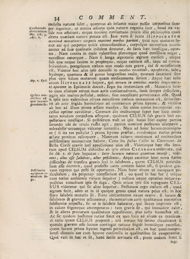 Confuetudo altera natura. Hip. Llb. j „ p'J* 6 a ffiip* 6» Epid. Quibus tem¬ poribus ad cjuat Joca mi- jrandum Ut Peftilentiaj optionum re medium tu¬ fa , 34 COMME N T. molefta naturae folet , quatenus ab infuetis major palfio corporibus fem- per ingeritur, ut contra affueta quia naturae cognata funt , haud ita va¬ lide nos afficiunt, eoque nomine confuetudo prifcis illis philofophis quali altera quaedam natura putata eft. Jam vero fi juxta Hippocratem maximee mutationes corporis maxime morbos pariunt, quid non mutatus fa¬ ciet aer qui perpetuo nobis circumfunditur , corpufque univerfum indefi¬ cienter ad fuas qualitatis indolem demutat, de fanis haec inteliigas, opor¬ tet . Nam contra in male valentibus plerumque quod confilium negat , neceffitas extorquet . Nam fi longa segrotatio aegrum conficit , utique fub qua neque fanitas in propinquo, neque exitium eft, faepe ad conva- lefcendum, peregrinum coelum non modo non grave, fed &. neceftanum eft. Videtur hoc ufus ipfe docuiffe in morbo comitiali, apoplexia, tabe, hydrope, quartana & id genus longioribus malis, quorum fanationi fere plus opis folum mutatum quam medicamenta ferunt . Atque haec tefte etiam Hippocrate loquor, qui terram in omnibus morbis longis muta¬ vi oportere in Epidemi is docuit. Ergo ita fentiendum eft . Mutatam fu bi¬ to cum aliarum rerum tum aeris confuetudinem, fanis femper difficilem, aegris ubi malum poftulat, utilem, fine neceffitate perniciofam effe. Quod fi ipfis iam valentibus aliqua neceffitate coelum mutandum eft, fatiusfue¬ rit ab aere frigido humidoque ad contrarium prima hyeme , Sc viciffim ab hoc ad illum prima seftate tranfire . Sic enim omnis intemperiei ex- ceffus optime cavebitur . Ceterum diu multumque fuper hoc loco medi¬ tatus nondum conjedura aftequor, quidnam CELSUS fub gravis loci ap¬ pellatione intelligat. Si peltiferum vult ut ipfe hujus libri capite partim. fecundo ubi de crudo rudu agit , partim omnium poftremo ufurpavit , tolerabilisutcumque videatur fententia. Nam ad hunc locum commigra* re ( fi ita res poftulat ) prima hyeme prseftat, eundemque rurfus prima seftate protinus relinquere . Nimirum calores maximum ad excitandam peftilentiam momentum habent. Certe ita Julius Ctffar in Comment. dt Bello Civili gravis loci appellatione ufus eft . Videturque haec ifta loco¬ rum apud CELSUM diftin&io ab ipfo etiam C i c e r o n e obfervata, qui fic lib, i. de fato loquitur : Inter locorum naturas quantum interfit , vide¬ mus , alios effis [alubres, alios pefiilentes. Atqui exoritur hinc nova ftatim difficultas de tranfitu gravis loci in falubrem , quem CELSUS periculo- fum effe decernit, quod profe&o extra omnem fidem eft, fi quidem gra¬ vem reputes qui pefti fit oportunus. Nam hunc vitare ut nunquam pe- riculofum , ita perpetuo neceffarium eft , eo quod in hac lue ( utique cum totius ambientis vitium fequitur ) nullum neque optatius neque ex¬ peditius remedium ipfa fit fuga . Quin etiam ipfe fibi repugnare CEL¬ SUS videretur qui fic alias loquitur. Peffimum ergo coelum eft , quod aegrum fecit, adeo ut in id quoque genus quod natura pejus eft, in hoc ftatu falubris mutatio fit . Forte obfcuritatem exuet oratio , fi locum Sc falubrem & gravem aeftimemus, elementarium aeris qualitatum non totius fubftantiae refpe&u, fic ut is falubris habeatur, qui ficcus imprimis eft , in calore frigoreque attemperatus : tum gravis fit , qui immodice calet , Sc in altera primarum qualitatum oppofitione, plus jufto humedtu^ eft . Ac fic quidem hadtenus tutior foret ex uno loco ad alium ea tranfeun- di ratio quam CELSUS proponit , nifi iterum hic fermo claudicaret fi quando gravem effe locum contingat ratione frigidi humidique excefius, quem locum prima hyeme ingredi periculofum eft, ex hoc quodcompre- henfi climatis aer cum hyeme confundis in qualitatibus fit exuperantiae. Quid veri in hac re fit, haud facile divinatu eft , proin nodum hunc fi