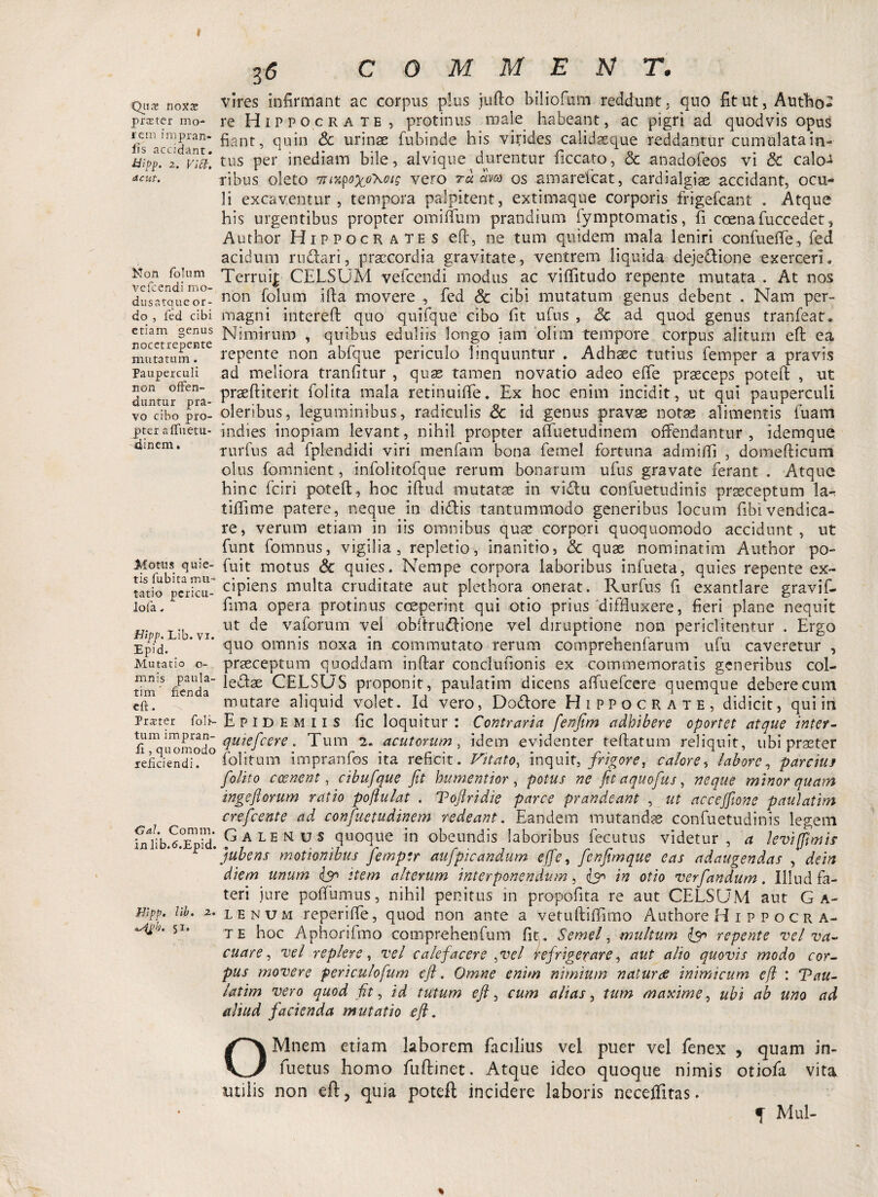 Qus noxaz praeter mo- rem impran- iis accidant. tiipp. 2. Viti, deut. Non folum vefcendi mo¬ dus atque or¬ do , fed cibi etiam genus nocetrepente mutatum. Pauperculi non offen¬ duntur pra¬ vo cibo pro¬ pter a fluetu- dinem. Motus quie¬ tis fubita mu¬ tatio pericu¬ lo fa. Hipp. Lib. vi. Epid. Mutatio o- mnis paula- tim flenda eft. Prster fo li¬ tum impran- ft , quomodo reficiendi. <3al. Comm. inlib.tf.Epid. JHipp, lib. 2. *4£h, 51. C 0 M Tvl E N T. vires infirmant ac corpus plus jufio biliofum reddunt; quo fitut, Autho- re Hippocrate, protinus male habeant, ac pigri ad quodvis opus fiant, quin Sc urinae fubinde his virides calidaeque reddantur cumulata in-- tus per inediam bile, alvique durentur ficcato, & anadofeos vi Sc calo-* ribus oleto mM$o%<rKoig vero ra am os amarefeat, cardialgiae accidant, ocu¬ li excaventur, tempora palpitent, extimaque corporis frigefeant . .Atque his urgentibus propter omilium prandium fymptomatis, fi coena fuccedet, Author Hippocrates eft, ne tum quidem mala leniri confuetfe, fed acidum rudari, praecordia gravitate, ventrem liquida dejedione exerceri. Terrui| CELSUM vefcendi modus ac viffitudo repente mutata . At nos non folum ifta movere , fed & cibi mutatum genus debent . Nam per¬ magni intereft quo quifque cibo fit ufus , Sc ad quod genus tranfeat* Nimirum , quibus eduliis longo jam olim tempore corpus alitum eft ea repente non abfque periculo linquuntur . Adhaec tutius femper a pravis ad meliora tranfitur , quae tamen novatio adeo eflfe praeceps poteft , ut praeftiterit folita mala retinuiffe. Ex hoc enim incidit , ut qui pauperculi oleribus, leguminibus, radiculis Sc id genus pravse notas alimentis luam indies inopiam levant, nihil propter affuetudinem offendantur, idemque. rurfus ad fplendidi viri menfam bona femel fortuna admiffi , domefticum olus fomnient, infolitofque rerum bonarum ufus gravate ferant . Atque hinc fciri poteft, hoc iftud mutatae in vidu confuetudinis praeceptum lar tiffime patere, neque in didis tantummodo generibus locum fibivendica- re, verum etiam in iis omnibus quae corpori quoquomodo accidunt, ut funt fomnus, vigilia, repletio, inanitio, Sc quae nominarim Author po- fuit motus Sc quies. Nempe corpora laboribus infueta, quies repente ex¬ cipiens multa cruditate aut plethora onerat. Rurfus fi exantlare gravif- fima opera protinus coeperint qui otio prius'diffluxere, fieri plane nequit ut de v a forum vel obftrudione vel diruptione non periclitentur . Ergo quo omnis noxa in commutato rerum comprehenfarum ufu caveretur , praeceptum quoddam inftar conclufionis ex commemoratis generibus col- ledae CELSUS proponit, paulatim dicens affuefeere quemque debere cum mutare aliquid volet. Id vero, Dodore Hippocrate, didicit, qui in Epid E miis fic loquitur: Contraria fenfim adhibere oportet atque inter- quiefeere. Tum 2. acutorum, idem evidenter teftatum reliquit, ubi praeter folitum impranfos ita reficit. Vitato, inquit, frigoret calore, labore, parcius [olito c cenent, cibufque fit hu mentior , potus ne fit aquofius, neque minor quam ingeftorum ratio poftulat . Toftridie parce prandeant , ut accejfione paulatim crefcente ad confiuetudinem redeant. Eandem mutandae confuetudinis legem Galenus quoque in obeundis laboribus fecutus videtur, a levi fimis jubens motionibus fiemptr aufpicandum ejfe, fienfimque eas adaugendas , dem diem unum & item alterum interponendum, in otio verfiandum. Illud fa¬ teri jure poffumus, nihil penitus in propofita re aut CELSUM aut Ga¬ lenum reperifte, quod non ante a vetuftiffimo Authore H 1 p p o c r a- te hoc Aphorifmo comprehenfum fit\. Semel, multum repente vel va¬ cuare , vel replere, vel calefacere pvel Refrigerare, aut alio quovis modo cor¬ pus movere periculofum eft. Omne enim nimium naturae inimicum e/i : Vau- latim vero quod fit, id tutum eft, cum alias, tum maxime, ubi ab uno ad aliud facienda mutatio eft. OMtiem etiam laborem facilius vel puer vel fenex , quam in- fuetus homo fuftinet. Atque ideo quoque nimis otiofa vita utilis non eft, quia poteft incidere laboris neceffitas. J Mul-