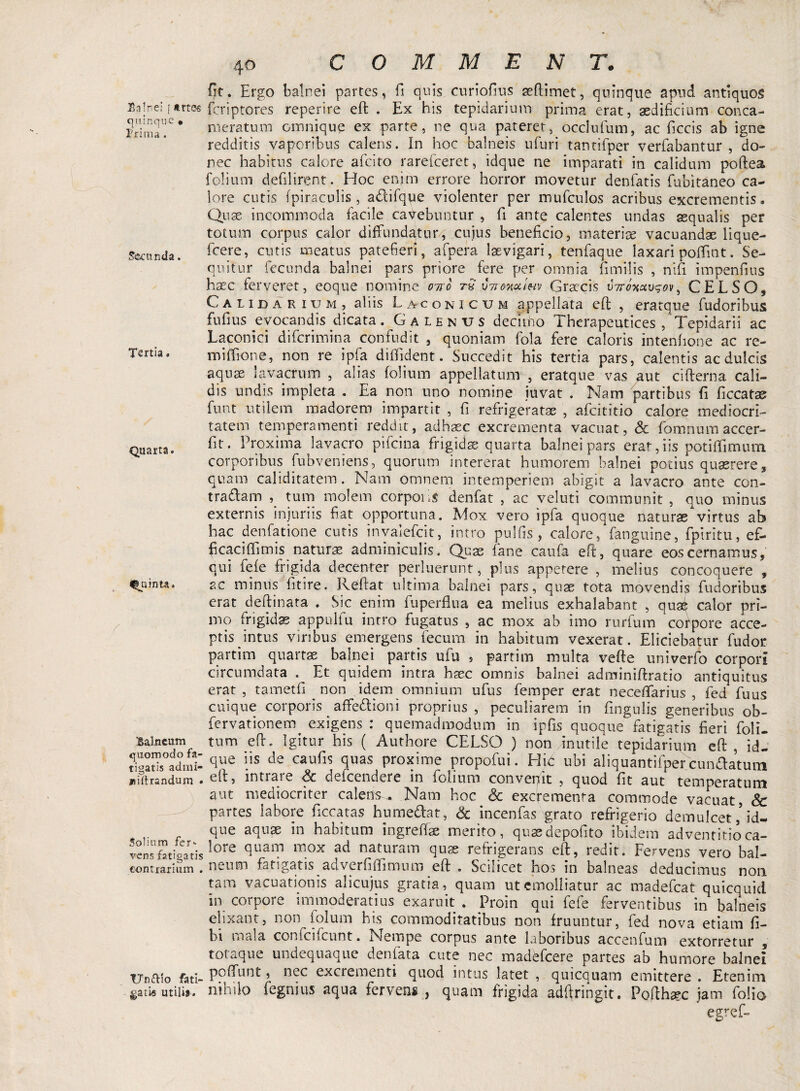 Balnei [ trtes quinque • Trima . Secunda. Tertia, Quarta, Quinta- Balneum quomodo fa¬ tigatis admi- jsiftrsndum • Solium fer-- vens fatigatis contrarium . TTn&io fati- satis utilif. 40 fit. Ergo balnei partes, fi quis curiofius seftimet, quinque apud antiquos feriptores reperire eft . Ex his tepidarium prima erat, aedificium conca¬ meratum Ginnique ex parte, ne qua pateret, occlufum, ac ficcis ab igne redditis vaporibus calens. In hoc balneis ufuri tantifper verfabantur , do¬ nec habitus calore afeito rareiceret, idque ne imparati in calidum poftea folium defilirent. Hoc enim errore horror movetur denfatis fubitaneo ca¬ lore cutis fpiraculis, adifque violenter per mufculos acribus excrementis. Quae incommoda facile cavebuntur , fi ante calentes undas squalis per totum corpus calor diffundatur, cujus beneficio, materiae vacuandae lique- fcere, cutis meatus patefieri, afpera Isevigari, tenfaque laxari poffint. Se¬ quitur fecunda balnei pars priore fere per omnia fimilis , nifi impenfius haec ferveret, eoque nomine otio tS vttowwv Graecis vtToxctvgov, CELSO, Calidarium, aliis Laconicum appellata eft , eratque fudoribus fufius evocandis dicata. Galenus declino Therapeutices /Tepidarii ac Laconici diferimina confudit , quoniam fola fere caloris intenfione ac re- miffione, non re ipfa diffident. Succedit his tertia pars, calentis ac dulcis aquse lavacrum , alias folium appellatum , eratque vas aut cifterna cali¬ dis undis impleta . Ea non uno nomine iuvat . Nam partibus fi ficcatae funt utilem madorem impartit , fi refrigeratae , afeititio calore mediocri¬ tatem temperamenti reddit, adhaec excrementa vacuat, & forrmum accer- fit. Proxima lavacro pifeina frigidae quarta balnei pars erat,iis potiffmum corporibus fubveniens, quorum intererat humorem balnei potius quaerere, quam caliditatem. Nam omnem intemperiem abigit a lavacro ante con¬ tradam tum molem corporis derifat , ac veluti communit , quo minus externis injuriis fiat opportuna. Mox vero ipfa quoque naturaevirtus ab hac denfatione cutis invalefcit, intro pulfis , calore/fanguine, fpiritu, ef¬ ficaci ffim is naturae adminiculis. Quae fane caufa eft, quare eos cernamus, qui fele frigida decenter perluerunt, plus appetere , melius concoquere , se minus fitire. Reftat ultima balnei pars, quae tota movendis fudoribus erat deftinata . Sic enim fuperflua ea melius exhalabant , quae calor pri¬ mo frigidae appulfu intro fugatus , ac mox ab imo rurfum corpore acce¬ ptis intus viribus emergens fecum in habitum vexerat. Eliciebatur fudor partim quartae balnei partis ufu , partim multa vefte univerfo corpori circumdata . Et quidem intra haec omnis balnei adminiftratio antiquitus erat , tametfi non idem omnium ufus femper erat neceffarius , fed fuus cuique corporis ^ affedion i proprius, peculiarem in fingulis generibus ob- fervationem exigens : quemadmodum in ipfis quoque fatigatis fieri foli- tum eft. Igitur his ( Authore CELSO ) non inutile tepidarium eft, id¬ que iis de caufis quas proxime propofui. Hic ubi aliquantifper xundatum eft, intrare & deicendere in folium convenit , quod fit aut temperatum aut mediocriter calens,. Nam hoc & excrementa commode vacuat, Sc partes labore ficcatas humedat, & incenfas grato refrigerio demulcetid¬ que aquae in habitum ingreftae merito, quasdepofito ibidem adventitioca¬ lore quam mox ad naturam quae refrigerans eft, redit. Fervens vero bal¬ neum fatigatis adverfiffimum eft . Scilicet hos in balneas deducimus non tam vacuationis alicujus gratia, quam ut emolliatur ac madefeat quicquid in corpore immoderatius exaruit . Proin qui fefe ferventibus in balneis elixant, non folum his commoditatibus non fruuntur, fed nova etiam fi- bi mala confcifcunt. Nempe corpus ante laboribus accenfum extorretur , totaque undequaque denfata cute nec madbfcere partes ab humore balnei poffunt, nec excrementi quod intus latet , quicquam emittere . Etenim nihilo fegnius aqua ferve*»., quam frigida adftringit. Pofthaec jam folio egref-