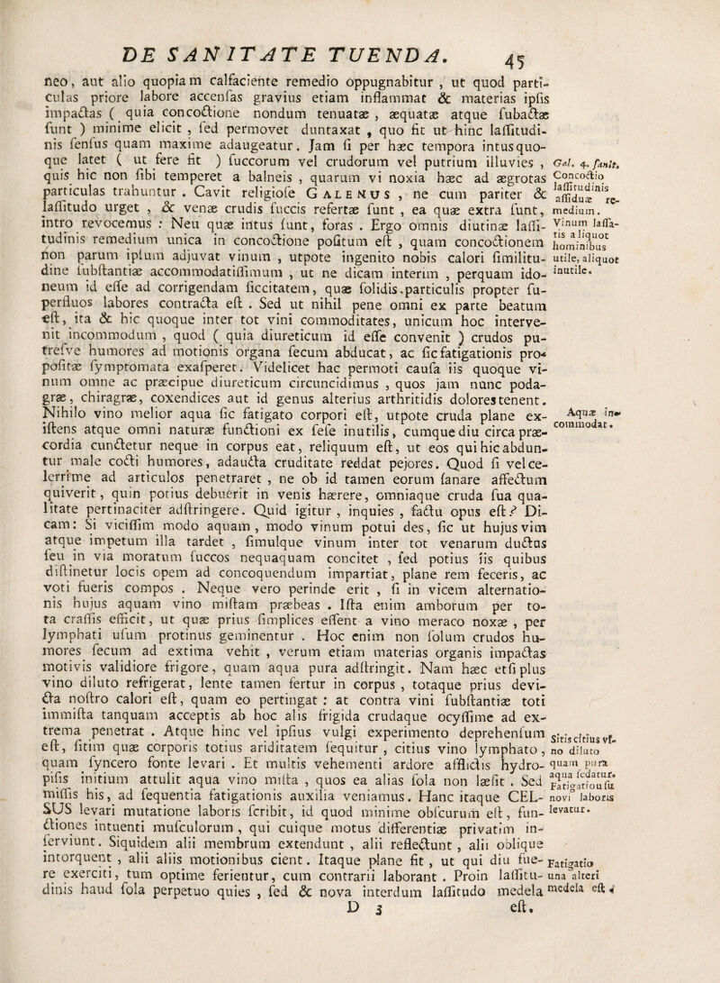 neo, aut alio quopia m calfaciente remedio oppugnabitur , ut quod parti¬ culas priore labore accenlas gravius etiam inflammat & materias ipfis impadlas ( quia concodlione nondum tenuatae , aequatae atque fubadtas funt ) minime elicit , fed permovet duntaxat , quo fit ut-fiinc laffitudi. nis fenlus quam maxime adaugeatur. Jam fi per haec tempora intus quo¬ que latet ( ut fere fit ) fuccorum vel crudorum vel putrium illuvies , G*t. quis hic non fibi temperet a balneis , quarum vi noxia haec ad aegrotas Ccmeodio particulas trahuntur . Cavit rehgiofe Galenus , ne cum pariter & afildul^re- laffitudo urget , Sc venae crudis fuccis refertae funt , ea quae extra funt, medium, intro revocemus : Neu quae intus funt, foras . Ergo omnis diutinae laffi- vinum Jaffa- tudinis remedium unica in conco&ione pofitum eft , quam conco&ionem homimbiw non parum iplum adjuvat vinum , utpote ingenito nobis calori fimilitu- utile,aliquot dine iubftantiae accommodatiflimum , ut ne dicam interim , perquam ido- lnudle. neura id effe ad corrigendam ficcitatem, quae folidis,particulis propter fu- perfluos labores contradla eft . Sed ut nihil pene omni ex parte beatum efl:, ita & hic quoque inter tot vini commoditates, unicum hoc interve¬ nit incommodum , quod ( quia diureticum id eflfe convenit ) crudos pu- (refve humores ad motionis organa fecum abducat, ac ficfatigationis pro-* politae fymptomata exafperet. Videlicet hac permoti caufa iis quoque vi¬ num omne ac praecipue diureticum circuncidimus , quos jain nunc poda¬ grae, chiragrae, coxendices aut id genus alterius arthritidis dolores tenent. Nihilo vino melior aqua fic fatigato corpori eft, utpote cruda plane ex- iftens atque omni naturae fundlioni ex fete inutilis, cumque diu circa prae- commo at° cordia cundletur neque in corpus eat, reliquum eft, ut eos qui hic abdun¬ tur male co&i humores, adaudla cruditate reddat pejores. Quod fi vel ce¬ lerrime ad articulos penetraret , ne ob id tamen eorum lanare affectum quiverit, quin potius debuerit in venis haerere, omniaque cruda fua qua¬ litate pertinaciter adftringere. Quid igitur, inquies , fadu opus eft.^ Di¬ cam: Si vicilfim modo aquam, modo vinum potui des, fic ut hujus vim atque impetum illa tardet , fimulque vinum inter tot venarum dudtus feu in via moratum luccos nequaquam concitet , fed potius iis quibus diftinetur locis opem ad concoquendum impartiat, plane rem feceris, ac voti fueris compos . Neque vero perinde erit , 11 in vicem alternatio¬ nis hujus aquam vino miftam praebeas . Ifta enim amborum per to¬ ta craffis efficit, ut quae prius fimplices effient a vino meraco noxae , per lymphati ufum protinus geminentur . Hoc enim non folum crudos hu- niores fecum ad extima vehit , verum etiam materias organis impa&as motivis validiore frigore, quam aqua pura adflringit. Nam hsec etfiplus vino diluto refrigerat, lente tamen fertur in corpus , totaque prius devi- £ta noftro calori eft, quam eo pertingat: at contra vini fubftantiae toti iram ifta tanquam acceptis ab hoc alis frigida crudaque ocyffiime ad ex¬ trema penetrat . Atque hinc vel ipfius vulgi experimento deprehenfum Sitjscftrus Vf- eft, fitim quae corporis totius ariditatem fequitur , citius vino lymphato, no dilato quam fyncero fonte levari. Et multis vehementi ardore afflictis hydro- <iuarn Pur* pifis initium attulit aqua vino mifta , quos ea alias fola non laefit * Sed miffis his, ad fequentia fatigationis auxilia veniamus. Hanc itaque CEL- novi laboris SUS levari mutatione laboris fcribit, id quod minime obfcurum eft, fim-kmur* dtiones intuenti mufculorum , qui cuique motus differentias privatim in- ferviunt. Siquidem alii membrum extendunt, alii refledunt , alii oblique intorquent , alii aliis motionibus cient. Itaque plane fit, ut qui diu fue- Fatrigatrio re exerciti, tum optime ferientur, cum contrarii laborant. Proin laffitu- una Alteri di nis haud fola perpetuo quies , fed & nova interdum laflitudo medela mc^ek eft«