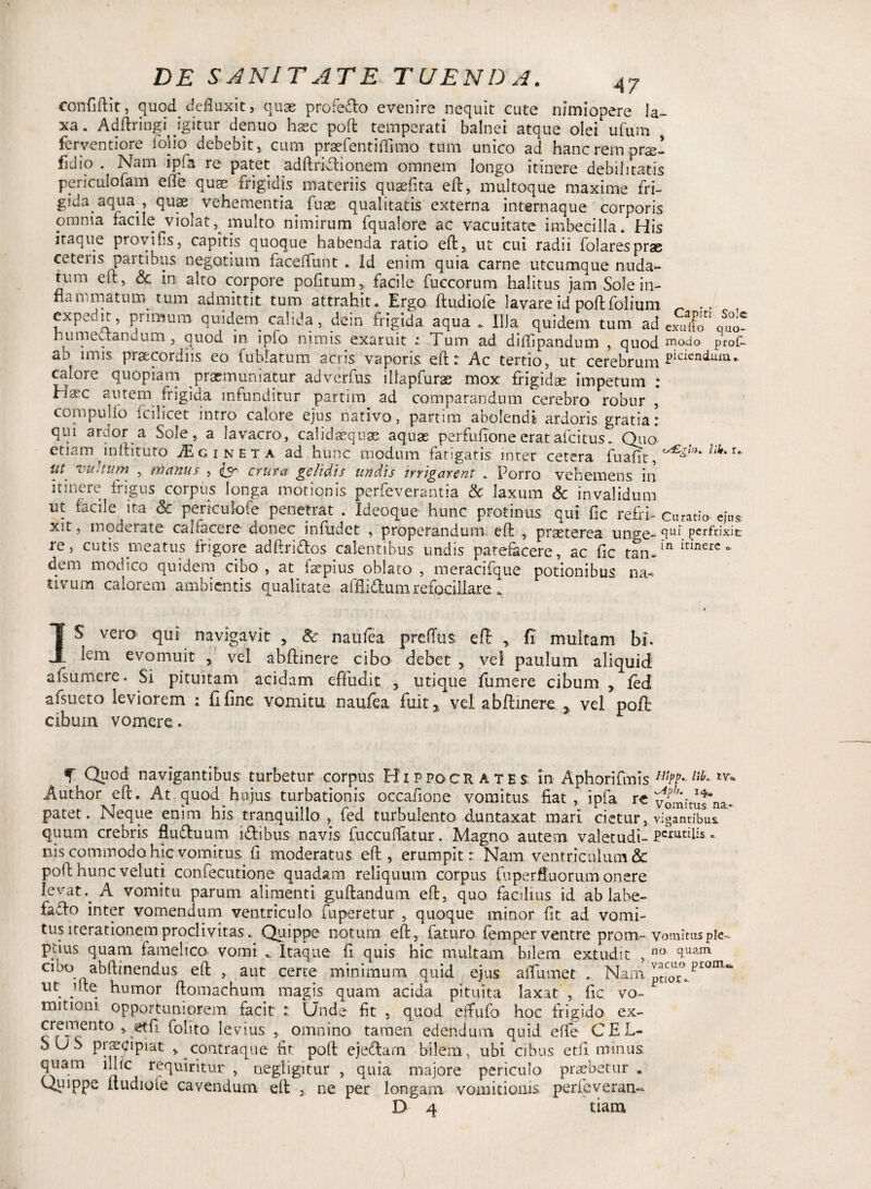 confiftit, quod defluxit, quae profedo evenire nequit cute nimiopere la¬ xa. Adftringi igitur denuo hsec pofl temperati balnei atque olei ufum ferventiore folio debebit, cum praefentiflimo tum unico ad hanc rem prse- fidio . Nam ipfa re patet adftridionem omnem longo itinere debilitatis peiiculofam efle qua? frigidis materiis quaefita cfb, multoque maxime fri¬ gida aqua , quas^ vehementia. fuse qualitatis externa internaque corporis omnia facile violat, multo nimirum fqualore ac vacuitate imbecilla. His itaque provifis, capitis quoque habenda ratio eft, ut cui radii folaresprae cetens partibus negotium faceflunt . id enim quia carne utcumque nuda¬ tum eft, & in alto corpore pofitum, facile fuccorum halitus jam Sole in¬ flammatum, tum admittit tum attrahit. Ergo ftudiofe lavare id pofl: folium ~ .. expedit, primum quidern calida, dem frigida aqua. Illa quidem tum ad exulk^ quo* humectandum, quod m ipfo nimis.exaruit : Tum ad diflipandum , quod modo prof- ab unis praecordiis eo fublatum acris vaporis eft:: Ac tertio, ut cerebrum picieniLUTl- caloie quopiam praemuniatur adverfus iliapfuras mox frigidae impetum : Haec autem frigida infunditur partim ad comparandum cerebro robur * compullo fcilicet intro calore ejus nativo, partim abolendi ardoris gratia: qui ardor a Sole, a lavacro, calidaequse aquae perfufioneeratafcitus.. Quo etiam inftituto jEgineta ad hunc modum fatigatis inter cetera fuaflt,^^* lik'T* w'tum , manus , £5* crura gelidis undis irrigarent . Porro vehemens in itinere frigus corpus longa motionis perfeverantia & laxum & invalidum ut facile ita <5c periculofe penetrat . Ideoque hunc protinus qui fic refri- curatio ejus xit, moderate canacere donec infudet , properandum efl: , praeterea unge- clLlb perfrixit: re, cutis meatus frigore adftridos calentibus undis patefacere, ac fic tan-!R Itlnerc 01 dem modico quidem cibo , at faepius oblato , meracifque potionibus na¬ tivum calorem ambientis qualitate afflidum refociilare . IS vero qui navigavit , Sc naufca preflus eft , fi multam bi. Icm evomuit , vel abflinere cibo debet 5 vel paulum aliquid afsumere. Si pituitam acidam effudit , utique fu me re cibum , fed afsueto leviorem : fi fine vomitu naufea fuit* vel abflinere , vel pofl cibum vomere. 3 F f Quod navigantibus turbetur corpus Hippocrates In Aphorifmis *%•-lib- Author efl:. At quod hujus turbationis occafione vomitus fiat , ipfa re vomimtna- patet. Neque enim his tranquillo , fed turbulento duntaxat mari cietur, vigantibus. quum crebris ftuduum idibus navis fuccuffatur. Magno autem valetudi- F^lis • nis commodo hic vomitus fi moderatus efl, erumpit: Nam ventriculum & pofl: hunc veluti confecutione quadam reliquum corpus fuperfluorum onere levatA vomitu parum alimenti guftandum efl, quo facilius id ab labe- fado inter vomendum ventriculo fuperetur , quoque minor fit ad vomi¬ tus iterationem proclivitas .Quippe notum efl, faturo fem per ventre prom~ vomitus pie- ptius quam famelico vomi .. Itaque fi quis hic multam bilem extudit , no 3uam cibo abftinendus eft , aut certe minimum quid ejus affirmet . Nam ^T. ut lite humor ftomachum magis quam acida pituita laxat , fic vo¬ mitioni opportuniorem facit :: Unde fit , quod effufo hoc frigido ex- cremento , et fi folito levius , omnino tamen edendum quid efle CEL¬ SUS pnrqipiat , contraque fit pofl ejedam bilem, ubi cibus etfi minus quam illic requiritur , negligitur , quia majore periculo praebetur „ Qi-iippe ftudiole cavendum eft , ne per longam vomitionis perfeveran- D 4 tiam