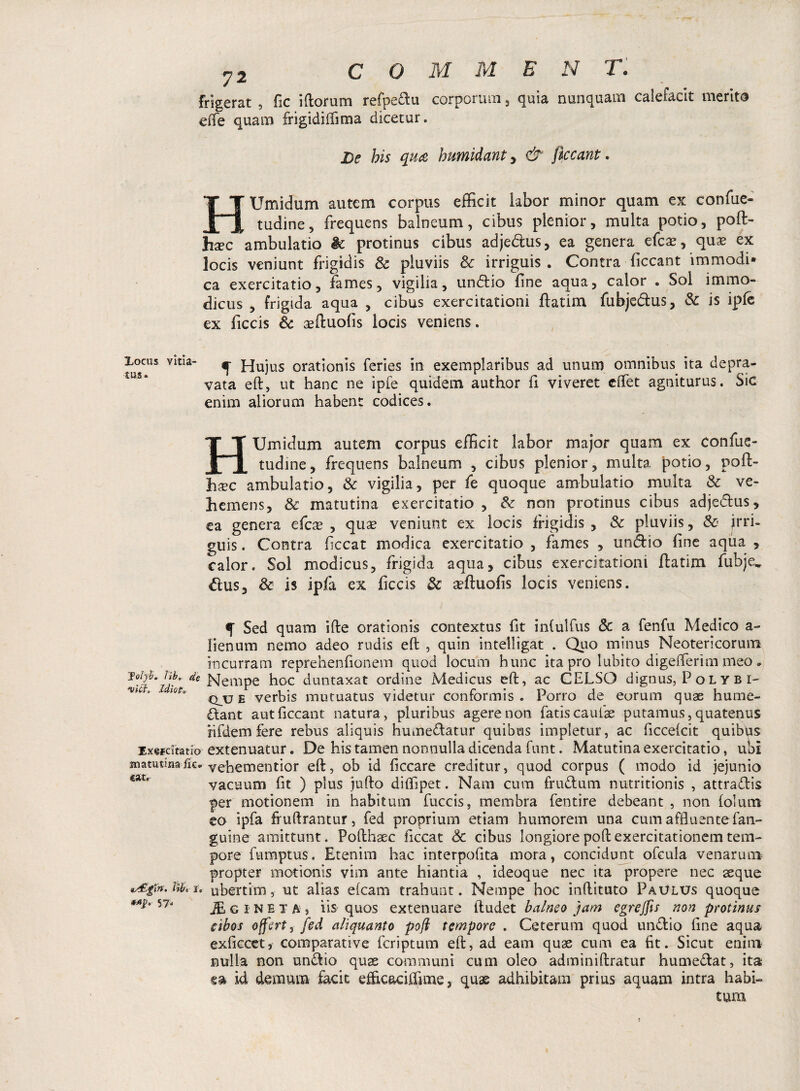 Frigerat , fic iftorum refpeftu corporum, quia nunquam calefacit merito dXe quam frigidiifima dicetur. De his qua humidant > & ficcant. H Umidum autem corpus efficit labor minor quam ex confue- tudine, frequens balneum, cibus plenior, multa potio, poft- hxc ambulatio & protinus cibus adjedus, ea genera efcae, quae ex locis veniunt frigidis Sc pluviis Sc irriguis . Contra ficcant immodi¬ ca exercitatio, fames, vigilia, undio fine aqua, calor . Sol immo¬ dicus , frigida aqua , cibus exercitationi flatim fubjedtus, Sc is ipfe ex ficcis Sc aeftuofis locis veniens. Locus vitia¬ tas» f Hujus orationis feries in exemplaribus ad unum omnibus ita depra¬ vata eft, ut hanc ne ipfe quidem author fi viveret eifet agniturus. Sic enim aliorum habent codices. H Umidum autem corpus efficit labor major quam ex confue- tudine, frequens balneum , cibus plenior, multa potio, poft- hxc ambulatio, Sc vigilia, per fe quoque ambulatio multa Sc ve¬ hemens, & matutina exercitatio , & non protinus cibus adjedus, ea genera efcx , quae veniunt ex locis frigidis , Sc pluviis, & jrri- guis. Contra ficcat modica exercitatio , fames , undio fine aqua , calor. Sol modicus, frigida aqua, cibus exercitationi flatim fubje, dus, & is ipfa ex ficcis & affiuofis locis veniens. f Sed quam ifte orationis contextus fit infulfus Sc a fenfu Medico a- lienum nemo adeo rudis eft , quin inteliigat . Quo minus Neotericorum incurram reprehenfionem quod locum hunc ita pro lubito digefterim meo * Nempe hoc duntaxat ordine Medicus eft, ac CELSO dignus, P oL Y B i- ***** lQta qjj e verbis mutuatus videtur conformis. Porro de eorum quae hume- dant aut ficcant natura, pluribus agere non fatis caulae putamus, quatenus nfdem fere rebus aliquis humedatur quibus impietur, ac ficcefcit quibus Exercitatio extenuatur. De his tamen nonnulla dicenda funt. Matutina exercitatio, ubi matutina fic. Yehementior eft, ob id ficcare creditur, quod corpus ( modo id jejunio vacuum fit ) plus jufto diffipet. Nam cum frudum nutritionis , attradis per motionem in habitum fuccis, membra fentire debeant , non folum eo ipfa fruftrantur, fed proprium etiam humorem una cum affluentefan- guine amittunt. Pofthaec ficcat Sc cibus longiore poft exercitationem tem¬ pore fumptus. Etenim hac interpofita mora, concidunt ofcula venarum propter motionis vim ante hiantia , ideoque nec ita propere nec aeque tib, i. ubertim, ut alias efcam trahunt. Nempe hoc inftituto Paulus quoque *A^ JEcine T a 3 iis quos extenuare ftudet balneo jam egrejfis non protinus cibos offert, fed aliquanto poft tempore . Ceterum quod undio fine aqua exftccet, comparative feriptum eft, ad eam quas cum ea fit. Sicut enim nulla non undio quae communi cum oleo adminiftratur humedat, ita ea id demum facit efficaciffime, quae adhibitam prius aquam intra habi¬ tura