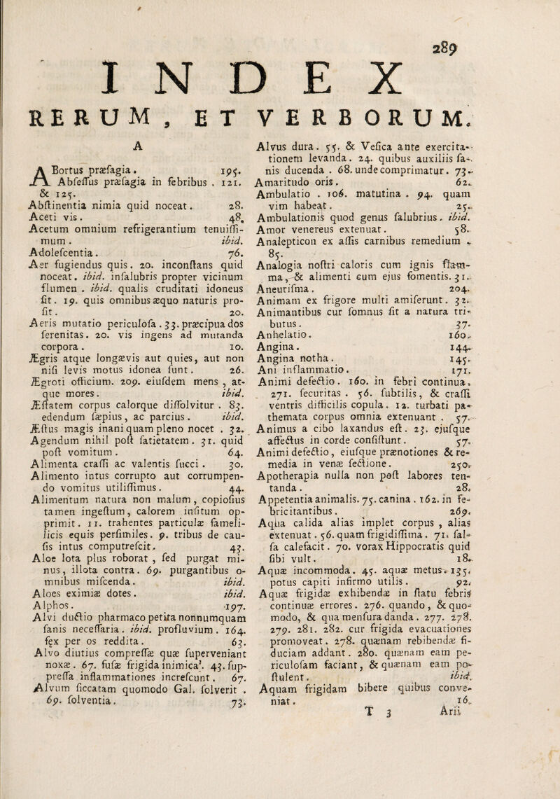 INDEX 28? RERUM, Et VERBORUM A ABortus praefagia. ip£. Abfeflus prafagia in febribus . 121. & 125. Abftinentia nimia quid noceat. 28. Aceti vis. 48, Acetum omnium refrigerantium tenuilfi- mum. ibid. Adolefcentia. 76. Aer fugiendus quis. 20. inconftans quid noceat, ibid. infalubris propter vicinum flumen . ibid. qualis cruditati idoneus fit. 19. quis omnibus aequo naturis pro- fit. 20. Aeris mutatio periculofa . 33. praecipua dos ferenitas. 20. vis ingens ad mutanda corpora. 10. iEgris atque longaevis aut quies, aut non nifi levis motus idonea funt. 26. TEgroti officium. 209. eiufdem mens , at¬ que mores. ibid. JEflatem corpus calorque diffolvitur . 83. edendum faepius , ac parcius. ibid. jEflus magis inani quam pleno nocet . 32. Agendum nihil poli: fatietatem . 31. quid poli: vomitum . 64. Alimenta craffi ac valentis fucci . 30. Alimento intus corrupto aut corrumpen¬ do vomitus utiliffimus. 44. Alimentum natura non malum, copiofius tamen ingeflum, calorem mutum op¬ primit. 11. trahentes particulas fameli- Jicis equis perfimiles. 9. tribus de cau- fis intus computrefcit, 43, Aloe lota plus roborat , fed purgat mi¬ nus, illota contra. 69. purgantibus o- mnibus mifcenda. ibid. Aloes eximias dotes. ibid. Alphos. 197. Alvi du&io pharmaco petita nonnumquam fanis necelfaria. ibid. profluvium. 164. f^x per os reddita. 63. Alvo diutius comprefTas quas fuperveniant noxae. 67. fufas frigida inimica*. 4^.fup- preffa inflammationes increfcunt. 67. Alvum ficcatam quomodo Gal. folverit . 69. folventia. 73, Alvus dura. & Velica ante exercita¬ tionem levanda. 24. quibus auxiliis fa-. nis ducenda . 68. unde comprimatur. 73 Amaritudo oris. 62. Ambulatio . 106. matutina . 94. quam vim habea,t. 25., Ambulationi^ quod genus falubrius. ibid. Amor venereus extenuat. 58. Analepticon ex aliis carnibus remedium - 85. Analogia noflri caloris cum ignis fham- ma,, & alimenti cum ejus fomentis. 31.. Aneurifma. 204. Animam ex frigore multi amiferunt. 32. Animantibus cur fomnus fit a natura tri¬ butus. 37. Anhelatio. 160,. Angina. 144. Angina notha. 14^. Ani inflammatio. 171. Animi defe&io. 160. in febri continua* 271. fecuritas . 56. fubtilis, & crafli ventris difficilis copula. 12. turbati pa- themata corpus omnia extenuant . 57. Animus a cibo laxandus efl. 2$. ejufque affe&us in corde confiftunt. 57». Animi defe&io, eiufque praenotiones & re¬ media in venae feclione. 250* Apotherapia nulla non poli labores ten- tanda. 28. Appetentia animalis. 7$. canina .162. in fe¬ bricitantibus. 2 69* Aqiia calida alias implet corpus , alias extenuat. 56. quam frigidiffima. 71* fal^ fa calefacit. 70. vorax Hippocratis quid fibi vult. 18. Aquae incommoda. 4$. aquas metus. 155* potus capiti infirmo utilis. 92< Aquae frigides exhibendae in fratu febrim continuae errores. 276. quando, & quo¬ modo, & qua menfura danda . 277. 278. 279. 281. 282. cur frigida evacuationes promoveat. 278. quaenam rebibendae fi¬ duciam addant. 280. quaenam eam pe- riculofam faciant, & quaenam eam po* flui en t. ibid. Aquam frigidam bibere quibus conve¬ niat. id*. T 3