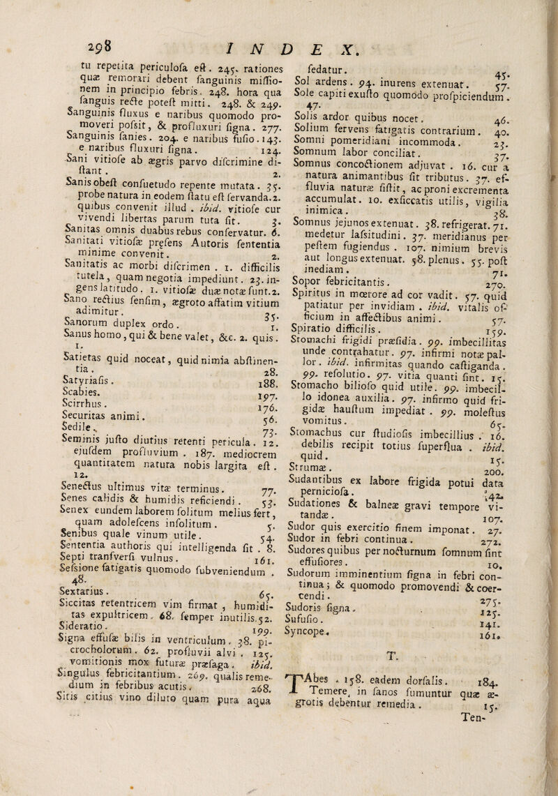 tu repetita periculofa eft. 245. rationes qua; remorari debent fanguinis miffio- nem in principio febris. 248. hora qua fanguis re&e poteft mitti. 248, & 245?. Sanguinis fiuxus e naribus quomodo pro¬ moveri pofsit, & profluxuri figna. 277. Sanguinis fanies. 204. e naribus fufiG.143. e.naf^us ^uxiiri figna. 124. Sani vitiofe ab «gris parvo diferimine di- ftant . 2 Sanisobeft confuetudo repente mutata. 35. probe natura in eodem (latu efl fervanda.2. quibus convenit illud . ibid. vitiofe cur vivendi libertas parum tuta fit. Sanitas omnis duabus rebus confervatur. 6. Sanitati vitiofe pr^fens Autoris fententia minime convenit. 2. Sanitatis ac morbi diferimen . 1. difficilis tutela , quam negotia impediunt. 25. in- gens latitudo . 1. vitiofe duas nets funt.2. Sano regius fenfinaasgroto affatim vitium adimitur. Sanorum duplex ordo. j’ Sanus homo , qui & bene valet, &e. 2. quis . Satietas quid noceat, quid nimia abfiinen- tia • 28. Satyriafis. i88. Scabies. Scirrhus. 116. Securitas animi. <a Sedile s _ _ Seminis jufio diutius retenti pericula. 12. ejufdem prorluvium . 187. mediocrem quantitatem natura nobis largita efl . 12. Senemus ultimus vita terminus. 77. Senes calidis & humidis reficiendi . 5^. Senex eundem laborem folitum melius fert, quam adolefcens infolitum . y Senibus quale vinum utile. 54. Sententia authoris qui intelligenda fit . 8. Septi tranfverfi vulnus. ' isl‘ Se fs ion e fatigatis quomodo fubveniendum Sextarius, Siccitas reten tricem vim firmat , humidi- tas expultricem.. 68, femper inutilis. «2. Sideratio, Signa effufe bilis in ventriculum. 38. pi- croc holarum, 62. profluvii alvi . j2< vomitionis mox futura prafaga, ibid. Singulus febricitantium . 265?, qualis reme¬ dium in febribus acutis. zs8. Sitis citius vino diluto quam pura aqua fedatur. ^ Sol ardens. 574. inurens extenuat. <j, Sole capiti exuflo quomodo profpiciendum . 47* Solis ardor quibus nocet. 46. Solium fervens fatigatis contrarium. 40. Somni pomeridiani incommoda. Somnum labor conciliat. 27. Somnus conco&ionem adjuvat . 16. cur a natura animantibus fit tributus. ^7. ef¬ fluvia naturas fiflit, ac proni excrementa accumulat. 10. exficcatis utilis, vigilia inimica. Somnus jejunos extenuat. 38. refrigerat. 71. medetur lafsitudini. 37. meridianus per peftem fugiendus . 107. nimium brevis aut longus extenuat. 58. plenus. 55. poft inediam. J ylm Sopor febricitantis, 270. Spiritus in moerore ad cor vadit. 57. quid patiatur per invidiam . ibid, vitalis oP ficium in affiedlibus animi. yj. Spiratio difficilis . i59. Stomachi frigidi praffidia. 99. imbecillitas unde contrahatur. P7. infirmi notie pal¬ lor . ibtd. infirmitas quando caftiganda. 99. refolutio. 97. vitia quanti fint. i<. Stomacho biliofo quid utile. 99. imbecil¬ lo idonea auxilia. 99. infirmo quid fri¬ gidae hauftum impediat . 99. moleftus vomitus. 6 Stomachus cur ftudiofis imbecillius . 16. debilis recipit totius fuperflua . ibid* quid. Strumae. 20£' Sudantibus ex labore frigida potui data permciofa. j4*. Sudationes & balnea gravi tempore vi¬ tanda. I0„ Sudor quis exercitio Unem imponat. 27. Sudor in febri continua . 272* Sudores quibus per nofturnum fomnum fint effufiores. IG# Sudorum imminentium figna in febri con~ tinuaj & quomodo promovendi &coer- cendi. Sudoris figna, . Sufufio. c i4r. syncope, l6i. T. TAbes ^ 158. eadem dorfalis. 184. Temere, in fanos fumuntur quae ae¬ grotis debentur remedia. 15. Ten-